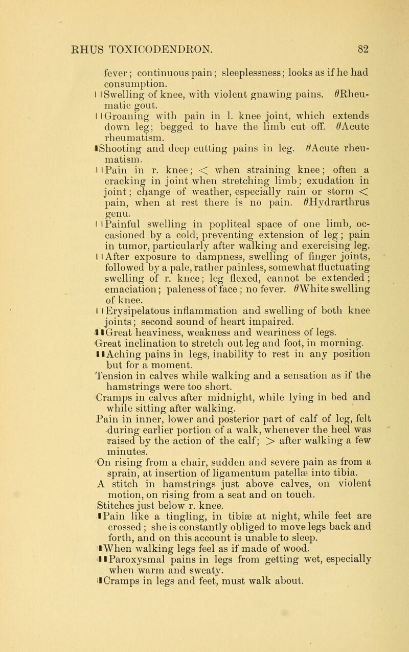 fever; continuous pain; sleeplessness; looks as if he had consumption. I I Swelling of knee, with violent gnawing pains. ^Rheu- matic gout. I I Groaning with pain in 1. knee joint, which extends down leg; begged to have the limb cut off. ^Acute rheumatism. iShooting and deep cutting pains in leg. ^Acute rheu- matism. ■I I Pain in r. knee; < when straining knee; often a cracking in joint when stretching limb; exudation in joint; change of wreather, especially rain or storm < pain, when at rest there is no pain. ^Hydrarthrus genu. 1 I Painful swelling in popliteal space of one limb, oc- casioned by a cold, preventing extension of leg; pain in tumor, particularly after walking and exercising leg. I I After exposure to dampness, swelling of finger joints, followed by a pale, rather painless, somewhat fluctuating swelling of r. knee; leg flexed, cannot be extended; emaciation; paleness of face ; no fever. ^ White swelling of knee. I I Erysipelatous inflammation and swelling of both knee joints; second sound of heart impaired. •11 Great heaviness, weakness and weariness of legs. Great inclination to stretch out leg and foot, in morning. II Aching pains in legs, inability to rest in any position but for a moment. Tension in calves while walking and a sensation as if the hamstrings were too short. Cramps in calves after midnight, while lying in bed and while sitting after walking. Pain in inner, lower and posterior part of calf of leg, felt -during earlier portion of a walk, whenever the heel was raised by the action of the calf; > after walking a few minutes. 'On rising from a chair, sudden and severe pain as from a sprain, at insertion of ligamentum patellse into tibia. A stitch in hamstrings just above calves, on violent motion, on rising from a seat and on touch. Stitches just below r. knee. •I Pain like a tingling, in tibise at night, while feet are crossed ; she is constantly obliged to move legs back and forth, and on this account is unable to sleep. I When walking legs feel as if made of wood. 'I I Paroxysmal pains in legs from getting wet, especially when warm and sweaty. II Cramps in legs and feet, must walk about.