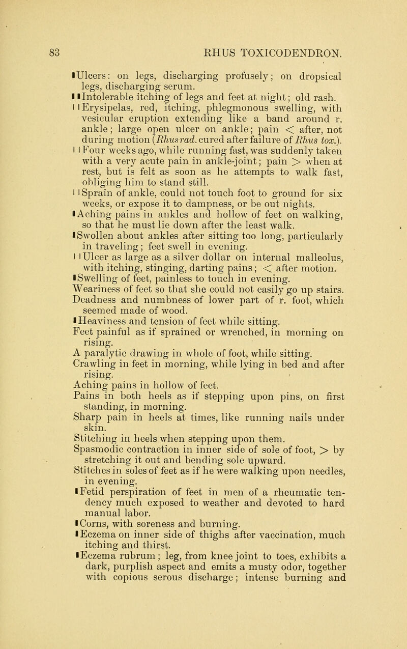 I Ulcers: on legs, discharging profusely; on dropsical legs, discharging serum. II Intolerable itching of legs and feet at night; old rash. I 1 Erysipelas, red, itching, phlegmonous swelling, with vesicular eruption extending like a band around r. ankle; large open ulcer on ankle; pain < after, not during motion {Rhusrad. cured after failure of Rhus tox.). I I Four weeks ago, while running fast, was suddenly taken with a very acute pain in ankle-joint; pain > when at rest, but is felt as soon as he attempts to walk fast, obliging him to stand still. I I Sprain of ankle, could not touch foot to ground for six weeks, or expose it to dampness, or be out nights. 1 Aching pains in ankles and hollow of feet on walking, so that he must lie down after the least walk. ■ Swollen about ankles after sitting too long, particularly in traveling; feet swell in evening. I I Ulcer as large as a silver dollar on internal malleolus, with itching, stinging, darting pains; < after motion. ■ Swelling of feet, painless to touch in evening. Weariness of feet so that she could not easily go up stairs. Deadness and numbness of lower part of r. foot, which seemed made of wood. ■ Heaviness and tension of feet while sitting. Feet painful as if sprained or wrenched, in morning on rising. A paralytic drawing in whole of foot, while sitting. Crawling in feet in morning, while lying in bed and after rising. Aching pains in hollow of feet. Pains in both heels as if stepping upon pins, on first standing, in morning. Sharp pain in heels at times, like running nails under skin. Stitching in heels when stepping upon them. Spasmodic contraction in inner side of sole of foot, > by stretching it out and bending sole upward. Stitches in soles of feet as if he were walking upon needles, in evening. ■ Fetid perspiration of feet in men of a rheumatic ten- dency much exposed to weather and devoted to hard manual labor. ■ Corns, with soreness and burning. ■ Eczema on inner side of thighs after vaccination, much itching and thirst. ■ Eczema rubrum; leg, from knee joint to toes, exhibits a dark, purplish aspect and emits a musty odor, together with copious serous discharge; intense burning and