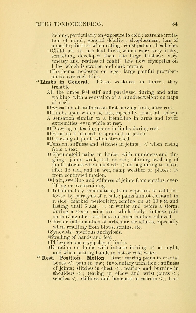 itching, particularly on exposure to cold ; extreme irrita- tion of mind ; general debility; sleeplessness ; loss of appetite ; distress when eating ; constipation ; headache. I I Child, set. 1|, has had hives, which were very itchy, scratching developed them into large blisters; very uneasy and restless at night; has now erysipelas on 1. leg, which is swollen and dark purple. I 1 Erythema nodosum on legs ; large painful protuber- ances over each tibia. ^*Limbs in General. iGi-eat weakness in limbs; they tremble. All the limbs feel stiff and paralyzed during and after walking, with a sensation of a hundredweight on nape of neck. II Sensation of stiffness on first moving limb, after rest. 11 Limbs upon which he lies, especially arms, fall asleep. A sensation similar to a trembling in arms and lower extremities, even while at rest. 11 Drawing or tearing pains in limbs during rest. 11 Pains as if bruised, or sprained, in joints. 11 Cracking of joints when stretched. ■ Tension, stiffness and stitches in joints ; < when rising from a seat. > I Rheumatoid pains in limbs: with numbness and tin- gling ; joints weak, stiff, or red; shining swelling of joints, stitches when touched; < on beginning to move, after 12 p.m., and in wet, damp weather or places; > from continued motion. 11 Pain, swelling and stiffness of joints from sprains, over- lifting or overstraining. 1 I Inflammatory rheumatism, from exposure to cold, fol- lowed by paralysis of r. side; pains almost constant in r. side; marked periodicity, coming on at 10 p.m. and lasting until 6 a.m. ; < in winter and before a storm, during a storm pains over whole body ; intense pain on moving after rest, but continued motion relieved. ■ Chronic inflammation of articular structures, especially when resulting from blows, strains, etc. ■ Synovitis; spurious anchylosis. ■ Swelling of hands and feet. ■ Phlegmonous erysipelas of limbs. ■Eruption on limbs, with intense itching, < at night, and when putting hands in hot or cold water. ^^ Rest. Position. Motion. Rest: tearing pains in cranial bones <; pain in jaw; involuntary urination ; stiffness of joints; stitches in chest < ; tearing and burning in shoulders < ; tearing in elbow and wrist joints <; sciatica < ; stiffness and lameness in sacrum < ; tear-