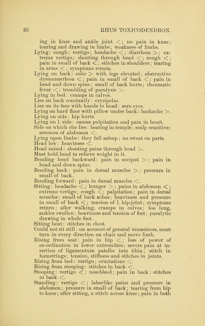 ing in knee and ankle joint <; no pain in knee; tearing and drawing in limbs; weakness of limbs. Lying: cough; vertigo; headache < ; diarrhoea > ; ex- treme vertigo; shooting through head < ; cough < ; pain in small of back < ; stitches in shoulders; tearing in arms < ; symptoms return. Lying on back: colic > with legs elevated; obstructive dysmenorrhoea < ; pain in small of back < ; pain in head and down spine; small of back hurts; rheumatic fever < ; trembling of paralysis >. Lying in bed : cramps in calves. Lies on back constantly: erysipelas. Lies on its face with hands to head: sore eyes. Lying on hard floor with pillow under back : backache >. Ljdng on side: hip hurts. Lying on 1. side: causes palpitation and pain in heart. Side on which she lies: beating in temple; scalp sensitive; soreness of abdomen <. Lying upon limbs: they fall asleep; no sweat on parts. Head low: heaviness <. Head raised: shooting pains through head >. Must hold head to relieve weight in it. Bending head backward: pain in occiput > ; pain in head and down spine. Bending back: pain in dorsal muscles > ; pressure in small of back. Bending forward : pain in dorsal muscles <. Sitting: headache < ; hunger > ; pains in abdomen < ; extreme vertigo; cough < ; palpitation ; pain in dorsal muscles; small of back aches; heaviness and pressure in small of back < ; tension of 1. hip-joint; symptoms return; after walking, cramps in calves; too long, ankles swollen; heaviness and tension of feet; paralytic drawing in whole foot. Sitting bent: stitches in chest. Could not sit still: on account of general uneasiness, must turn in every direction on chair and move limb. Rising from seat: pain in hip <; loss of power of co-ordination in lower extremities; severe pain at in- sertion of ligamentum patellee into tibia; stitch in hamstrings; tension, stiffness and stitches in joints. Rising from bed : vertigo; eructations <. Rising from stooping: stitches in back <. Stooping: vertigo < ; nosebleed; pain in back; stitches in back <. Standing: vertigo < ; laborlike pains and pressure in abdomen; pressure in small of back; tearing from hip to knee; after sitting, a stitch across knee ; pain in both