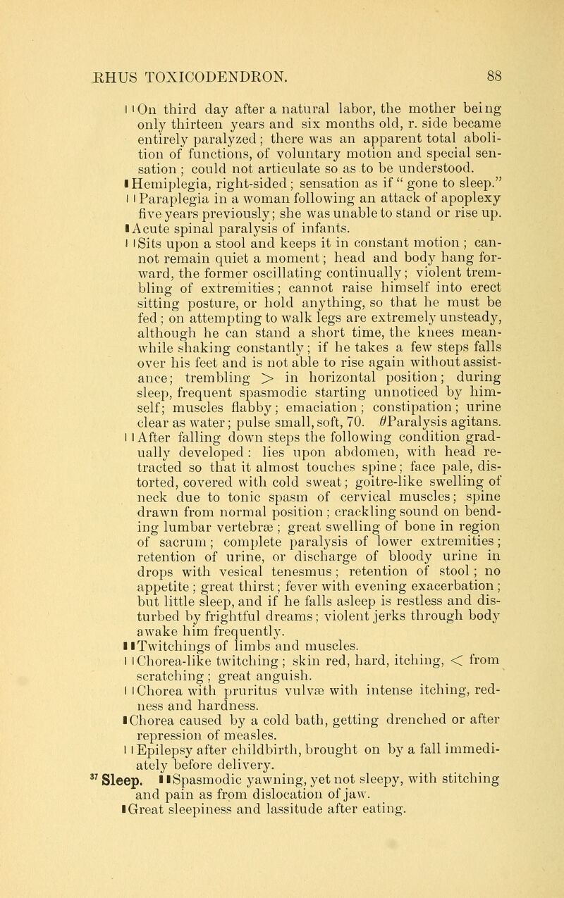 I 'On third day after a natural labor, the mother being only thirteen years and six months old, r. side became entirely paralyzed; there was an apparent total aboli- tion of functions, of voluntary motion and special sen- sation ; could not articulate so as to be understood. I Hemiplegia, right-sided ; sensation as if  gone to sleep. I I Paraplegia in a woman following an attack of apoplexy five years previously; she was unable to stand or rise up. IA cute spinal paralysis of infants. I I Sits upon a stool and keeps it in constant motion ; can- not remain quiet a moment; head and body hang for- ward, the former oscillating continually; violent trem- bling of extremities ; cannot raise himself into erect sitting posture, or hold anything, so that he must be fed ; on attempting to walk legs are extremely unsteady, although he can stand a short time, the knees mean- while shaking constantly; if he takes a few steps falls over his feet and is not able to rise again without assist- ance; trembling > in horizontal position; during sleep, frequent spasmodic starting unnoticed by him- self; muscles flabby; emaciation; constipation; urine clear as water; pulse small, soft, 70. ^Paralysis agitans. I I After falling down steps the following condition grad- ually developed : lies upon abdomen, with head re- tracted so that it almost touches spine; face pale, dis- torted, covered with cold sweat; goitre-like swelling of neck due to tonic spasm of cervical muscles; spine drawn from normal position ; crackling sound on bend- ing lumbar vertebrae ; great swelling of bone in region of sacrum; complete paralysis of lower extremities ; retention of urine, or discharge of bloody urine in drops with vesical tenesmus; retention of stool; no appetite ; great thirst; fever with evening exacerbation; but little sleep, and if he falls asleep is restless and dis- turbed by frightful dreams; violent jerks through body awake him frequently. llTwitchings of limbs and muscles. I I Chorea-like twitching ; skin red, hard, itching, < from scratching ; great anguish. i I Chorea with pruritus vulvae with intense itching, red- ness and hardness. ■ Chorea caused by a cold bath, getting drenched or after repression of measles. 1 I Epilepsy after childbirth, brought on by a fall immedi- ately before delivery. ^^ Sleep. 11 Spasmodic yawning, yet not sleepy, with stitching and pain as from dislocation of jaw. I Great sleepiness and lassitude after eating.