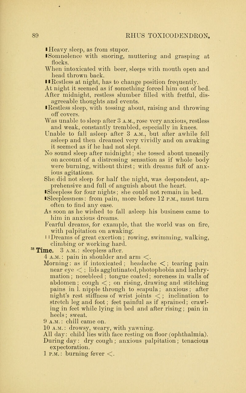 I Heavy sleep, as from stupor. I Somnolence with snoring, muttering and grasping at flocks. When intoxicated with beer, sleeps with mouth open and head thrown back. II Restless at night, has to change position frequently. At night it seemed as if something forced him out of bed. After midnight, restless slumber filled with fretful, dis- agreeable thoughts and events. ■ Restless sleep, with tossing about, raising and throwing off covers. Was unable to sleep after 3 a.m., rose very anxious, restless and weak, constantly trembled, especially in knees. Unable to fall asleep after 3 a.m., but after awhile fell asleep and then dreamed very vividly and on awaking it seemed as if he had not slept. No sound sleep after midnight; she tossed about uneasily on account of a distressing sensation as if whole body were burning, without thirst; with dreams fuH of anx- ious agitations. She. did not sleep for half the night, was despondent, ap- prehensive and full of anguish about the heart. ■Sleepless for four nights; she could not remain in bed. ■ Sleeplessness: from pain, more before 12 p.m., must turn often to find any ease. As soon as he wished to fall asleep his business came to him in anxious dreams. Fearful dreams, for example, that the world was on fire, with palpitation on awaking. I I Dreams of great exertion; rowing, swimming, walking, climbing or working hard. ^^ Time. 3 a.m. : sleepless after. 4 A.M.: pain in shoulder and arm <. Morning: as if intoxicated; headache <; tearing pain near eye < ; lids agglutinated, photophobia and lachry- mation ; nosebleed ; tongue coated; soreness in walls of abdomen; cough < ; on rising, drawing and stitching pains in 1. nipple through to scapula; anxious ; after night's rest stiffness of wrist joints < ; inclination to stretch leg and foot; feet painful as if sprained; crawl- ing in feet while lying in bed and after rising; pain in heels; sweat. 9 A.M.: chill came on. 10 A.M.: drowsy, weary, with yawning. All day: child lies with face resting on floor (ophthalmia). During day : dry cough ; anxious palpitation ; tenacious expectoration. 1 P.M.: burning fever <.