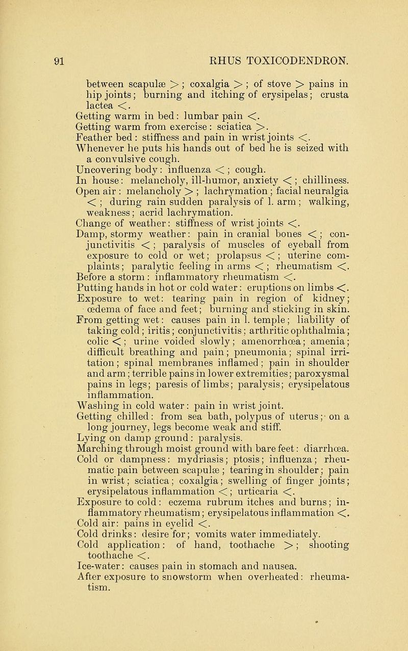 between scapulae > ; coxalgia > ; of stove > pains in hip joints; burning and itching of erysipelas; crusta lactea <, Getting warm in bed: lumbar pain <. Getting warm from exercise : sciatica >. Feather bed : stiffness and pain in wrist joints <. Whenever he puts his hands out of bed he is seized with a convulsive cough. Uncovering body : influenza < ; cough. In house: melancholy, ill-humor, anxiety < ; chilliness. Open air : melancholy > ; lachrymation ; facial neuralgia < ; during rain sudden paral3^sis of 1. arm ; walking, weakness; acrid lachrymation. Change of weather: stiffness of wrist joints <. Damp, stormy weather: pain in cranial bones < ; con- junctivitis <; paralysis of muscles of eyeball from exposure to cold or wet; prolapsus < ; uterine com- plaints; paralytic feeling in arms <; rheumatism <. Before a storm : inflammatory rheumatism <. Putting hands in hot or cold water: eruptions on limbs <. Exposure to wet: tearing pain in region of kidney; oedema of face and feet; burning and sticking in skin. From getting wet: causes pain in 1. temple; liability of taking cold ; iritis; conjunctivitis; arthritic ophthalmia; colic < ; urine voided slowly; amenorrhoea; amenia; difficult breathing and pain; pneumonia; spinal irri- tation ; spinal membranes inflamed; pain in shoulder and arm; terrible pains in lower extremities; paroxysmal pains in legs; paresis of limbs; paralj^sis; erysipelatous inflammation. Washing in cold water: pain in wrist joint. Getting chilled: from sea bath, polypus of uterus;' on a long journey, legs become weak and stiff. Lying on damp ground : paralysis. Marching through moist ground with bare feet: diarrhoea. Cold or dampness: mydriasis; ptosis; influenza; rheu- matic pain between scapulge ; tearing in shoulder; pain in wrist; sciatica; coxalgia; swelling of finger joints; erysipelatous inflammation <; urticaria <. Exposure to cold: eczema rubrum itches and burns; in- flammatory rheumatism; erysipelatous inflammation <. Cold air: pains in eyelid <. Cold drinks: desire for; vomits water immediately. Cold application: of hand, toothache >; shooting toothache <. Ice-water: causes pain in stomach and nausea. After exposure to snowstorm when overheated: rheuma- tism.