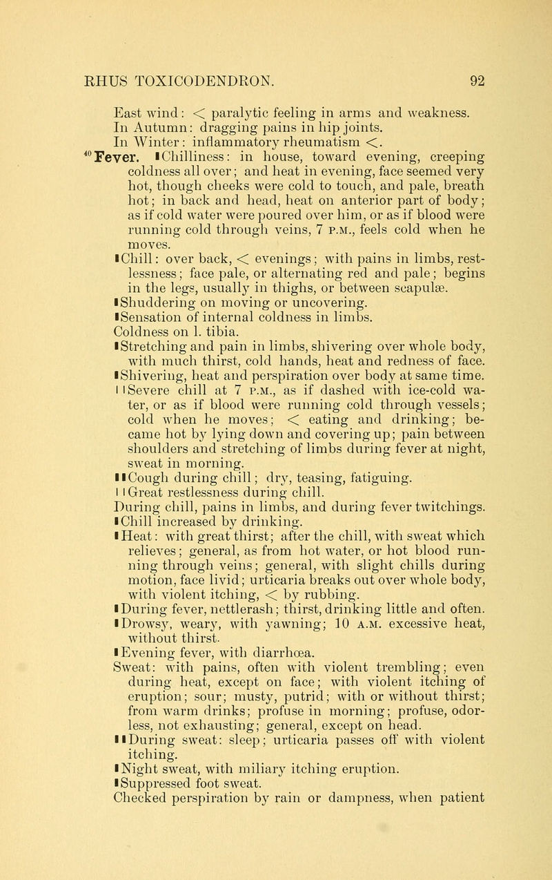 East wind : < paralytic feeling in arms and weakness. In Autumn: dragging pains in hip joints. In Winter: inflammatory rheumatism <. *Tever. lChilliness: in house, toward evening, creeping coldness all over; and heat in evening, face seemed very hot, though cheeks were cold to touch, and pale, breath hot; in back and head, heat on anterior part of body; as if cold water were poured over him, or as if blood were running cold through veins, 7 p.m., feels cold when he moves. I Chill: over back, < evenings; with pains in limbs, rest- lessness ; face pale, or alternating red and pale; begins in the legs, usually in thighs, or between scapulae. ■ Shuddering on moving or uncovering. ■ Sensation of internal coldness in limbs. Coldness on 1. tibia. I Stretching and pain in limbs, shivering over whole body, with much thirst, cold hands, heat and redness of face. ■ Shivering, heat and perspiration over body at same time. I I Severe chill at 7 p.m., as if dashed with ice-cold wa- ter, or as if blood were running cold through vessels; cold when he moves; < eating and drinking; be- came hot by lying down and covering up; pain between shoulders and stretching of limbs during fever at night, sweat in morning. ■ ■ Cough during chill; dry, teasing, fatiguing. I I Great restlessness during chill. During chill, pains in limbs, and during fever twitchings. ■ Chill increased by drinking. ■ Heat: with great thirst; after the chill, with sweat which relieves; general, as from hot water, or hot blood run- ning through veins; general, with slight chills during motion, face livid; urticaria breaks out over whole body, with violent itching, < by rubbing. ■ During fever, nettlerash; thirst, drinking little and often. ■ Drowsy, weary, with yawning; 10 a.m. excessive heat, without thirst. ■ Evening fever, with diarrhoea. Sweat: with pains, often with violent trembling; even during heat, except on face; with violent itching of eruption; sour; musty, putrid; with or without thirst; from warm drinks; profuse in morning; profuse, odor- less, not exhausting; general, except on head. ■ ■During sweat: sleep; urticaria passes ofi' with violent itching. ■ Night sweat, with miliary itching eruption. ■ Suppressed foot sweat. Checked perspiration by rain or dampness, when patient