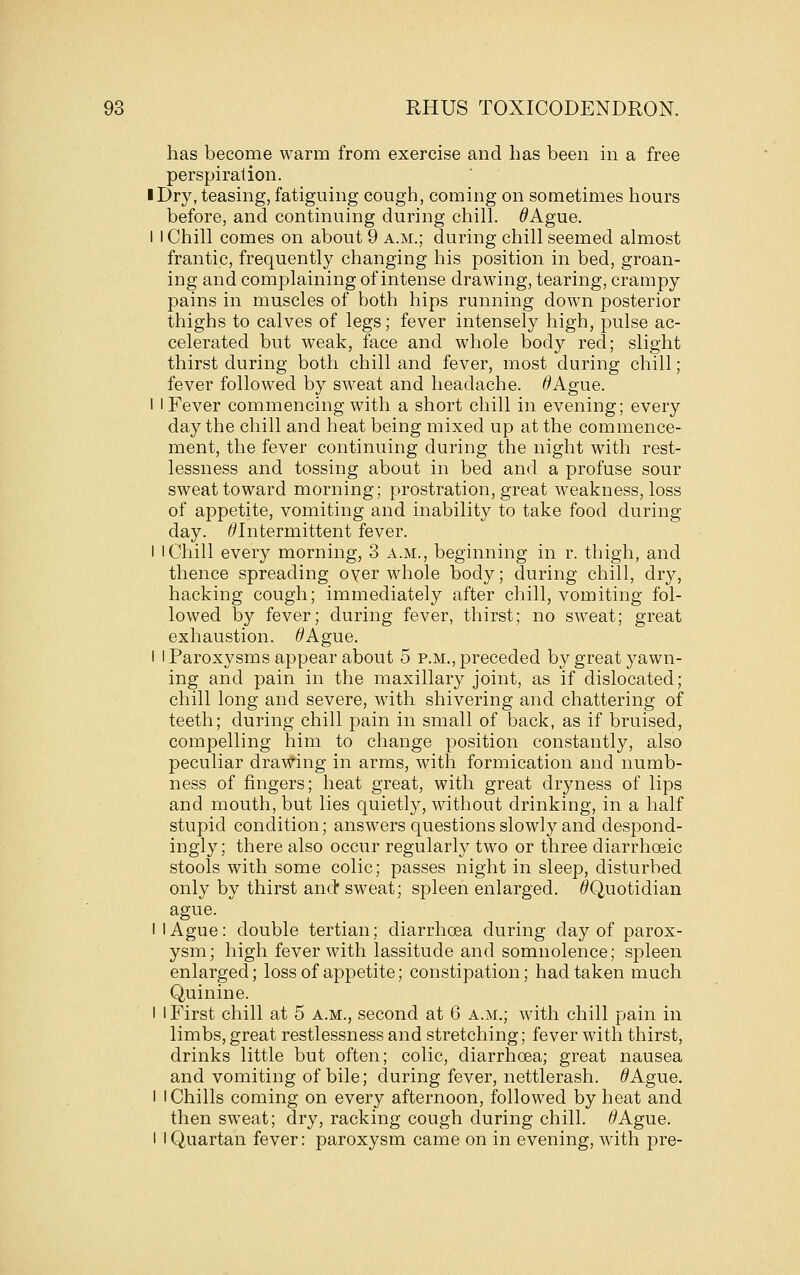 has become warm from exercise and has been in a free perspiration. I Dry, teasing, fatiguing cough, coming on sometimes hours before, and continuing during chill. ^Ague. I I Chill comes on about 9 a.m.; during chill seemed almost frantic, frequently changing his position in bed, groan- ing and complaining of intense drawing, tearing, crampy pains in muscles of both hips running dow^n posterior thighs to calves of legs; fever intensely high, pulse ac- celerated but weak, face and whole body red; slight thirst during both chill and fever, most during chill; fever followed by sweat and headache. ^Ague. I I Fever commencing with a short chill in evening; every day the chill and heat being mixed up at the commence- ment, the fever continuing during the night with rest- lessness and tossing about in bed and a profuse sour sweat toward morning; prostration, great weakness, loss of appetite, vomiting and inability to take food during day. ^Intermittent fever. I I Chill every morning, 3 a.m., beginning in r. thigh, and thence spreading oyer whole body; during chill, dry, hacking cough; immediately after chill, vomiting fol- lowed by fever; during fever, thirst; no sweat; great exhaustion. ^Ague. I 1 Paroxysms appear about 5 p.m., preceded by great yawn- ing and pain in the maxillary joint, as if dislocated; chill long and severe, with shivering and chattering of teeth; during chill pain in small of back, as if bruised, compelling him to change position constantly, also peculiar drawing in arms, with formication and numb- ness of fingers; heat great, with great dryness of lips and mouth, but lies quietly, without drinking, in a half stupid condition; answers questions slowly and despond- ingly; there also occur regularly two or three diarrhoeic stools with some colic; passes night in sleep, disturbed only by thirst and* sweat; spleen enlarged. ^Quotidian ague. I I Ague: double tertian; diarrhoea during day of parox- ysm; high fever with lassitude and somnolence; spleen enlarged; loss of appetite; constipation; had taken much Quinine. I I First chill at 5 a.m., second at 6 a.m.; with chill pain in limbs, great restlessness and stretching; fever with thirst, drinks little but often; colic, diarrhcea; great nausea and vomiting of bile; during fever, nettlerash. ^Ague. I I Chills coming on every afternoon, followed by heat and then sweat; dry, racking cough during chill. ^Ague. I I Quartan fever: paroxysm came on in evening, with pre-