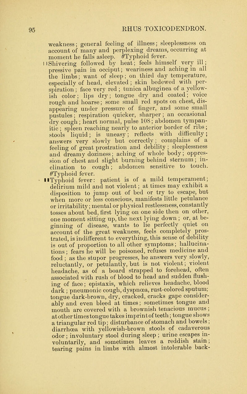 weakness; general feeling of illness; sleeplessness on account of many and perplexing dreams, occurring at moment lie falls asleep. /^Typhoid fever. IIShivering followed by heat; feels himself very ill; pressive pain in occiput; weariness and aching in all the limbs; want of sleep; on third day temperature, especially of head, elevated; skin bedewed with per- spiration ; face very red ; tunica albuginea of a yellow- ish color; lips dry; tongue dry and coated; voice rough and hoarse; some small red spots on chest, dis- appearing under pressure of finger, and some small pustules; respiration quicker, sharper ; an occasional dry cough ; heart normal, pulse 108; abdomen tympan- itic ; spleen reaching nearly to anterior border of ribs; stools liquid; is uneasy; reflects with difficulty; answers very slowly but correctly; complains of a feeling of great prostration and debility ; sleeplessness and dreamy doziness; aching of whole body; oppres- sion of chest and slight burning behind sternum; in- clination to cough; abdom.en sensitive to touch. ^Typhoid fever. • liTyphoid fever: patient is of a mild temperament; delirium mild and not violent; at times may exhibit a disposition to jump out of bed or try to escape, but when more or less conscious, manifests little petulance or irritability; mental or physical restlessness, constantly tosses about bed, first lying on one side then on other, one moment sitting up, the next lying down ; or, at be- ginning of disease, wants to lie perfectly quiet on account of the great weakness, feels completely pros- trated, is indifferent to everything, this sense of debility is out of proportion to all other symptoms; hallucina- tions; fears he will be poisoned, refuses medicine and food ; as the stupor progresses, he answers very slowly, reluctantly, or petulantly, but is not violent; violent headache, as of a board strapped to forehead, often associated with rush of blood to head and sudden flush- ing of face; epistaxis, which relieves headache, blood dark ; pneumonic cough, dyspnoea, rust-colored sputum; tongue dark-brown, dry, cracked, cracks gape consider- ably and even bleed at times; sometimes tongue and mouth are covered with a brownish tenacious mucus ; at other times tongue takes imprint of teeth; tongue shows a triangular red tip; disturbance of stomach and bowels ; diarrhoea with yellowish-brown stools of cadaverous odor ; involuntary stool during sleep ; urine escapes in- voluntarily, and sometimes leaves a reddish stain; tearing pains in limbs with almost intolerable back-