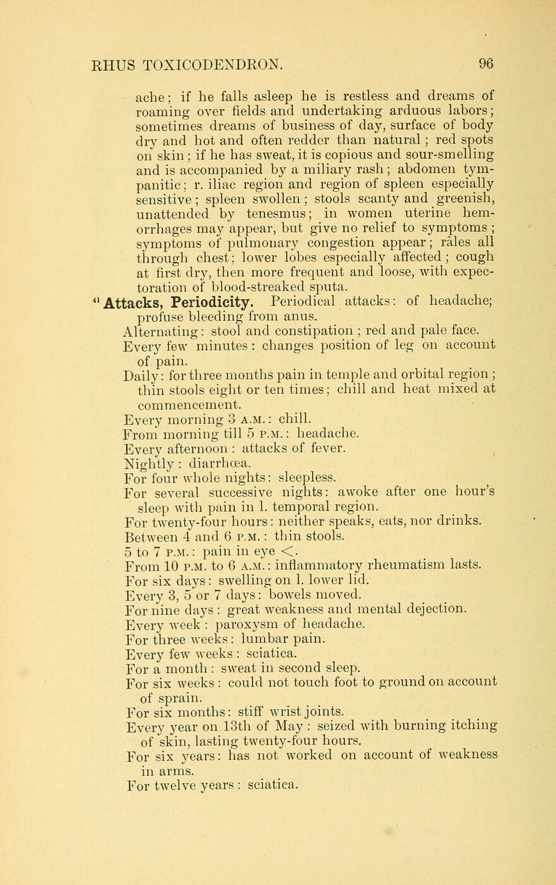 ache; if he falls asleep he is restless and dreams of roaming over fields and undertaking arduous labors; sometimes dreams of business of day, surface of body dry and hot and often redder than natural ; red spots on skin ; if he has sweat, it is copious and sour-smelling and is accompanied by a miliary rash; abdomen tym- panitic ; r. iliac region and region of spleen especially sensitive; spleen swollen; stools scanty and greenish, unattended by tenesmus; in women uterine hem- orrhages may appear, but give no relief to symptoms ; symptoms of pulmonary congestion appear; rales all through chest; lower lobes especially affected ; cough at first dry, then more frequent and loose, with expec- toration of blood-streaked sputa. ^*Attacks, Periodicity. Periodical attacks: of headache; profuse bleeding from anus. Alternating: stool and constipation ; red and pale face. Every few minutes : changes position of leg on account of pain. Daily: for three months pain in temple and orbital region ; thin stools eight or ten times; chill and heat mixed at commencement. Every morning 3 a.m. : chill. From morning till 5 p.m. : headache. Every afternoon : attacks of fever. ^ Nightly : diarrhoea. For four w^hole nights: sleepless. For several successive nights: awoke after one hour's sleep with pain in 1. temporal region. For tw^enty-four hours: neither speaks, eats, nor drinks. Between 4 and 6 p.m. : thin stools. 5 to 7 P.M.: pain in eye <. From 10 p.m. to 6 a.m. : inflammatory rheumatism lasts. For six days: swelling on 1. lower lid. Every 3, 5 or 7 days: bowels moved. For nine days : great weakness and mental dejection. Every week : paroxysm of headache. For three weeks: lumbar pain. Every few weeks : sciatica. For a month : sweat in second sleep. For six weeks : could not touch foot to ground on account of sprain. For six months: stiff wrist joints. Every year on 13th of May : seized with burning itching of skin, lasting twenty-four hours. For six years: has not worked on account of weakness in arms. For twelve years : sciatica.