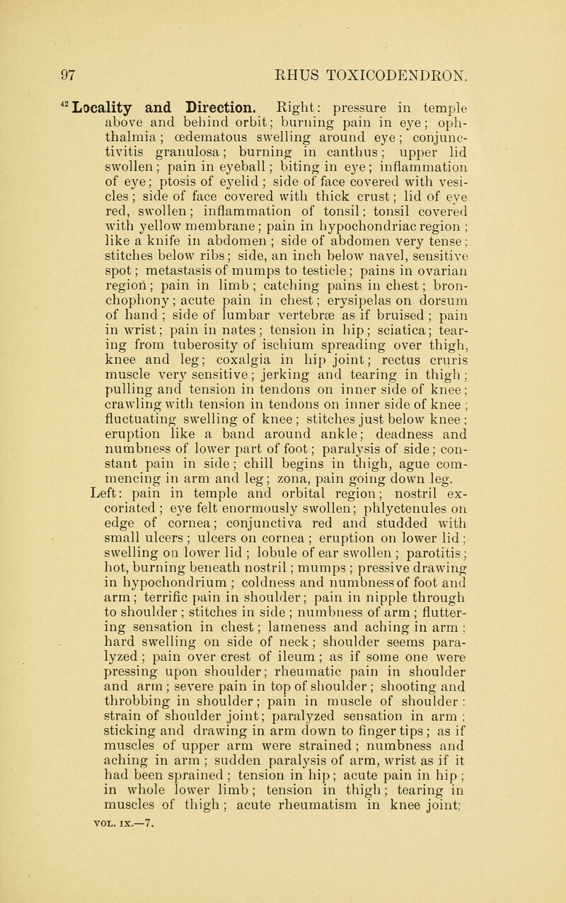 ^^Locality and Direction. Right: pressure in temple above and beliind orbit; burning pain in eye; oph- thalmia ; oedematous swelling around eye; conjunc- tivitis granulosa; burning in canthus; upper lid swollen; pain in eyeball; biting in eye; inflammation of e3^e; ptosis of eyelid ; side of face covered with vesi- cles ; side of face covered with thick crust; lid of eye red, swollen; inflammation of tonsil; tonsil covered with yellow membrane ; pain in hypochondriac region ; like a knife in abdomen ; side of abdomen very tense; stitches below ribs; side, an inch below navel, sensitive spot; metastasis of mumps to testicle; pains in ovarian region; pain in limb; catching pains in chest; bron- chophony ; acute pain in chest; erysipelas on dorsum of hand ; side of lumbar vertebrae as if bruised ; pain in wrist; pain in nates; tension in hip; sciatica; tear- ing from tuberosity of ischium spreading over thigh, knee and leg; coxalgia in hip joint; rectus cruris muscle ver37^ sensitive; jerking and tearing in thigh pulling and tension in tendons on inner side of knee crawling with tension in tendons on inner side of knee fluctuating swelling of knee ; stitches just below knee eruption like a band around ankle; deadness and numbness of lower part of foot; paralysis of side; con- stant pain in side ; chill begins in thigh, ague com- mencing in arm and leg; zona, pain going down leg. Left: pain in temple and orbital region; nostril ex- coriated; eye felt enormously swollen; phlyctenules on edge of cornea; conjunctiva red and studded with small ulcers ; ulcers on cornea ; eruption on lower lid; swelling on lower lid ; lobule of ear swollen ; parotitis; hot, burning beneath nostril; mumps ; pressive drawing in hypochondrium ; coldness and numbness of foot and arm; terrific pain in shoulder; pain in nipple through to shoulder ; stitches in side ; numbness of arm ; flutter- ing sensation in chest; lameness and aching in arm ; hard swelling on side of neck; shoulder seems para- lyzed ; pain over crest of ileum ; as if some one were pressing upon shoulder; rheumatic pain in shoulder and arm; severe pain in top of shoulder ; shooting and throbbing in shoulder; pain in muscle of shoulder : strain of shoulder joint; paralyzed sensation in arm ; sticking and drawing in arm down to finger tips ; as if muscles of upper arm were strained ; numbness and aching in arm ; sudden paralysis of arm, wrist as if it had been sprained ; tension in hip; acute pain in hip ; in whole lower limb; tension in thigh; tearing in muscles of thigh ; acute rheumatism in knee joint; VOL. IX.—7.