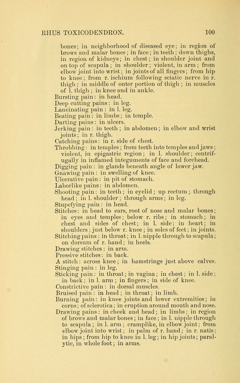 bones; in neighborhood of diseased eye; in region of brows and malar bones ; in face ; in teeth ; down thighs, in region of kidneys; in chest; in shoulder joint and on top of scapula ; in shoulder ; violent, in arm ; from elbow joint into wrist; in joints of all fingers; from hip to knee ; from r. ischium following sciatic nerve in r. thigh ; in middle of outer portion of thigh ; in muscles of 1. thigh ; in knee and in ankle. Bursting pain: in head. Deep cutting pains : in leg. Lancinating pain : in 1. leg. Beating pain: in limbs; in temple. Darting pains : in ulcers. Jerking pain : in teeth ; in abdomen; in elbow and wrist joints; in r. thigh. Catching pains: in r. side of chest. Throbbing: in temples ; from teeth into temples and jaws ; violent, in epigastric region; in 1. shoulder; centrif- ugally in inflamed integuments of face and forehead. Digging pain : in glands beneath angle of lower jaw. Gnawing pain : in swelling of knee. Ulcerative pain : in pit of stomach. Laborlike pains: in abdomen. Shooting pain: in teeth ; in eyelid ; up rectum ; through head ; in 1. shoulder ; through arms; in leg. Stupefying pain : in head. Stitches: in head to ears, root of nose and malar bones; in eyes and temples; below r. ribs; in stomach; in chest and sides of chest; in 1. side; in heart; in shoulders ; just below r. knee ; in soles of feet; in joints. Stitching pains : in throat; in 1. nipple through to scapula; on dorsum of r. hand; in heels. Drawing stitches : in arm. Pressive stitches: in back. A stitch: across knee; in hamstrings just above calves. Stinging pain : in leg. Sticking pain : in throat; in vagina; in chest; in 1. side ; in back; in 1. arm ; in fingers; in side of knee. Constrictive pain : in dorsal muscles. Bruised pain : in head ; in throat; in limb. Burning pain: in knee joints and lower extremities; in corns; of sclerotica; in eruption around mouth and nose. Drawing pains : in cheek and head ; in limbs; in region of brows and malar bones ; in face ; in 1. nipple through to scapula ; in 1. arm ; cramplike, in elbow joint; from elbow joint into wrist; in palm of r. hand ; in r. natis; in hips; from hip to knee in 1. leg; in hip joints; paral- ytic, in whole foot; in arms.