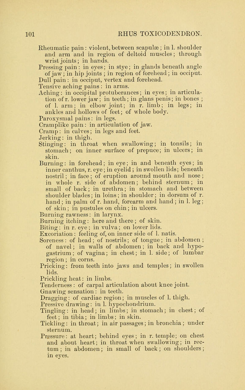 Rheumatic pain : violent, between scapulae ; in 1. shoulder and arm and in region of deltoid muscles; through wrist joints; in hands. Pressing pain : in eyes; in stye; in glands beneath angle of jaw; in hip joints ; in region of forehead ; in occiput. Dull pain : in occiput, vertex and forehead. Tensive aching pains : in arms. Aching: in occipital protuberances; in eyes; in articula- tion of r. lower jaw; in teeth; in glans penis; in bones ; of 1. arm; in elbow joint; in r. limb; in legs; in ankles and hollows of feet; of whole body. Paroxysmal pains : in legs. Cramplike pain : in articulation of jaw. Cramp : in calves ; in legs and feet. Jerking: in thigh. Stinging: in throat when swallowing; in tonsils; in stomach; on inner surface of prepuce; in ulcers; in skin. Burning: in forehead; in eye; in and beneath eyes; in inner canthus, r. eye; in eyelid ; in swollen lids; beneath nostril; in face; of eruption around mouth and nose ; in whole r. side of abdomen; behind sternum; in small of back; in urethra; in stomach and between shoulder blades; in loins; in shoulder; in dorsum of r. hand ; in palm of r. hand, forearm and hand; in 1. leg; of skin; in pustules on chin; in ulcers. Burning rawness: in larynx. Burning itching: here and there ; of skin. Biting: in r. eye ; in vulva; on lower lids. Excoriation: feeling of, on. inner side of 1. natis. Soreness: of head; of nostrils; of tongue; in abdomen ; of navel; in walls of abdomen ; in back and hypo- gastrium; of vagina; in chest; in 1. side; of lumbar region; in corns. Pricking: from teeth into jaws and temples; in swollen lids. Prickling heat: in limbs. Tenderness : of carpal articulation about knee joint. Gnawing sensation : in teeth. Dragging: of cardiac region; in muscles of 1. thigh. Pressive drawing: in 1. hypochondrium. Tingling: in head; in limbs; in stomach; in chest; of feet; in tibia; in limbs ; in skin. Tickling: in throat; in air passages; in bronchia ; under sternum. Pressure: at heart; behind eyes; in r. temple; on chest and about heart; in throat when swallowing; in rec- tum; in abdomen; in small of back; on shoulders; in eyes.