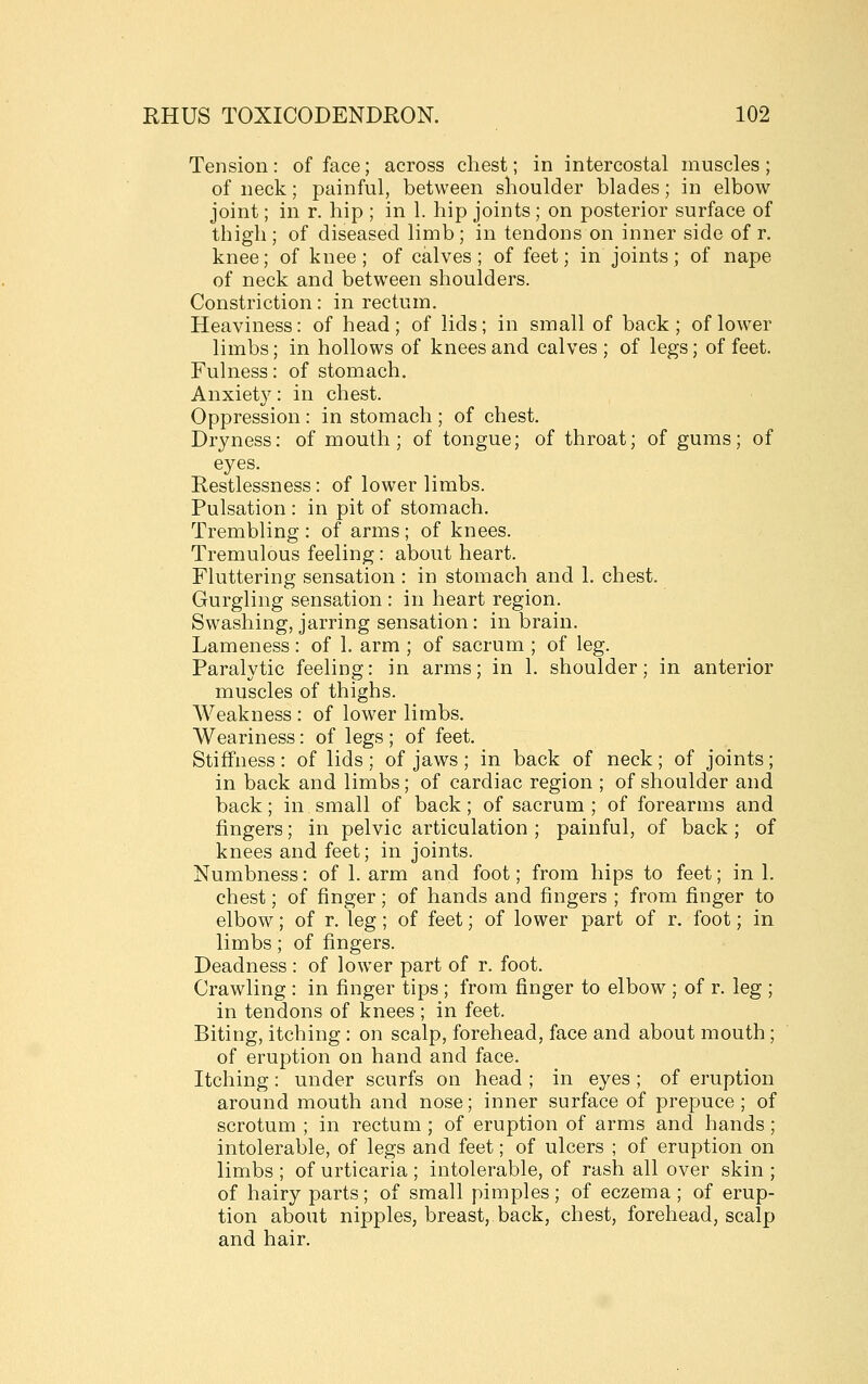 Tension : of face; across chest; in intercostal muscles ; of neck; painful, between shoulder blades; in elbow- joint ; in r. hip ; in 1. hip joints; on posterior surface of thigh ; of diseased limb ; in tendons on inner side of r. knee; of knee; of calves; of feet; in joints; of nape of neck and between shoulders. Constriction: in rectum. Heaviness: of head; of lids; in small of back; of lower limbs; in hollows of knees and calves; of legs; of feet. Fulness: of stomach. Anxiety: in chest. Oppression : in stomach ; of chest. Dryness: of mouth; of tongue; of throat; of gums; of eyes. Restlessness: of lower limbs. Pulsation : in pit of stomach. Trembling : of arms ; of knees. Tremulous feeling: about heart. Fluttering sensation : in stomach and 1. chest. Gurgling sensation : in heart region. Swashing, jarring sensation: in brain. Lameness: of 1. arm ; of sacrum ; of leg. Paralytic feeling: in arms; in 1. shoulder; in anterior muscles of thighs. Weakness : of low^er limbs. Weariness: of legs; of feet. Stiffness : of lids ; of jaws ; in back of neck; of joints; in back and limbs; of cardiac region ; of shoulder and back; in small of back; of sacrum ; of forearms and fingers; in pelvic articulation; painful, of back; of knees and feet; in joints. Numbness: of 1. arm and foot; from hips to feet; in 1. chest; of finger; of hands and fingers ; from finger to elbow; of r. leg; of feet; of lower part of r. foot; in limbs; of fingers. Deadness : of lower part of r. foot. Crawling : in finger tips ; from finger to elbow ; of r. leg ; in tendons of knees ; in feet. Biting, itching : on scalp, forehead, face and about mouth ; of eruption on hand and face. Itching: under scurfs on head ; in eyes ; of eruption around mouth and nose; inner surface of prepuce; of scrotum ; in rectum ; of eruption of arms and hands ; intolerable, of legs and feet; of ulcers ; of eruption on limbs ; of urticaria ; intolerable, of rash all over skin ; of hairy parts; of small pimples; of eczema ; of erup- tion about nipples, breast, back, chest, forehead, scalp and hair.