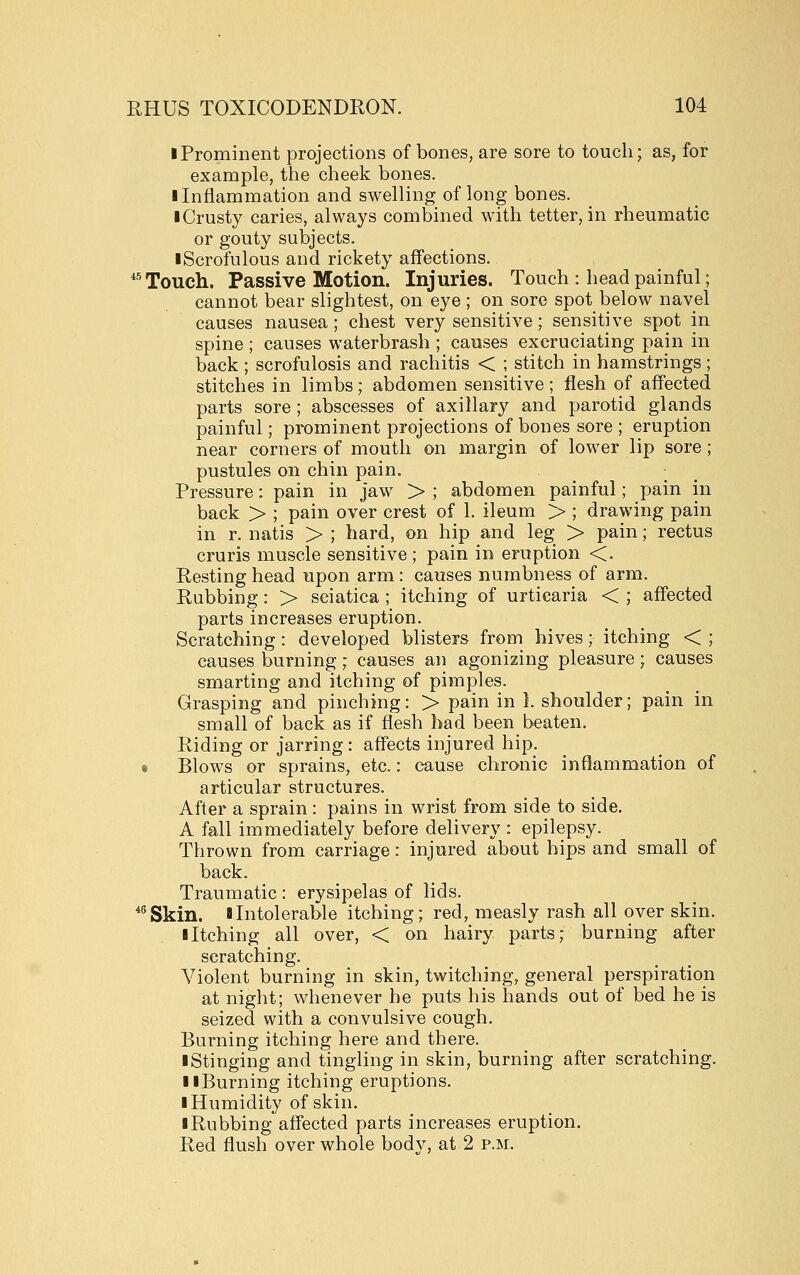 I Prominent projections of bones, are sore to touch; as, for example, the cheek bones. I Inflammation and swelling of long bones. iCrusty caries, always combined with tetter, in rheumatic or gouty subjects. ■ Scrofulous and rickety affections. *^ Touch. Passive Motion. Injuries. Touch : head painful; cannot bear slightest, on eye ; on sore spot below navel causes nausea; chest very sensitive; sensitive spot in spine ; causes waterbrash ; causes excruciating pain in back ; scrofulosis and rachitis < ; stitch in hamstrings; stitches in limbs; abdomen sensitive; flesh of affected parts sore; abscesses of axillary and parotid glands painful; prominent projections of bones sore ; eruption near corners of mouth on margin of lower lip sore; pustules on chin pain, ^ ; ^ Pressure: pain in Jaw > ; abdomen painful; pain in back > ; pain over crest of 1. ileum > ; drawing pain in r. natis > ; hard, on hip and leg > pain; rectus cruris muscle sensitive ; pain in eruption <. Resting head upon arm : causes numbness of arm. Rubbing: > sciatica ; itching of urticaria < ; affected parts increases eruption. Scratching: developed blisters from hives; itching < ; causes burning; causes an agonizing pleasure; causes smarting and itching of pimples. Grasping and pinching: > pain in I. shoulder; pain in small of back as if flesh bad been beaten. Riding or jarring : affects injured hip. t Blows or sprains, etc.: cause chronic inflammation of articular structures. After a sprain: pains in wrist from side to side. A fall immediately before delivery : epilepsy. Thrown from carriage: injured about hips and small of back. Traumatic : erysipelas of lids. *^Skin. a Intolerable itching; red, measly rash all over skin. iltching all over, < on hairy parts; burning after scratching. Violent burning in skin, twitching, general perspiration at night; whenever he puts his hands out of bed he is seized with a convulsive cough. Burning itching here and there. ■ Stinging and tingling in skin, burning after scratching. llBurning itching eruptions. ■ Humidity of skin. ■ Rubbing affected parts increases eruption. Red flush over whole body, at 2 p.m.