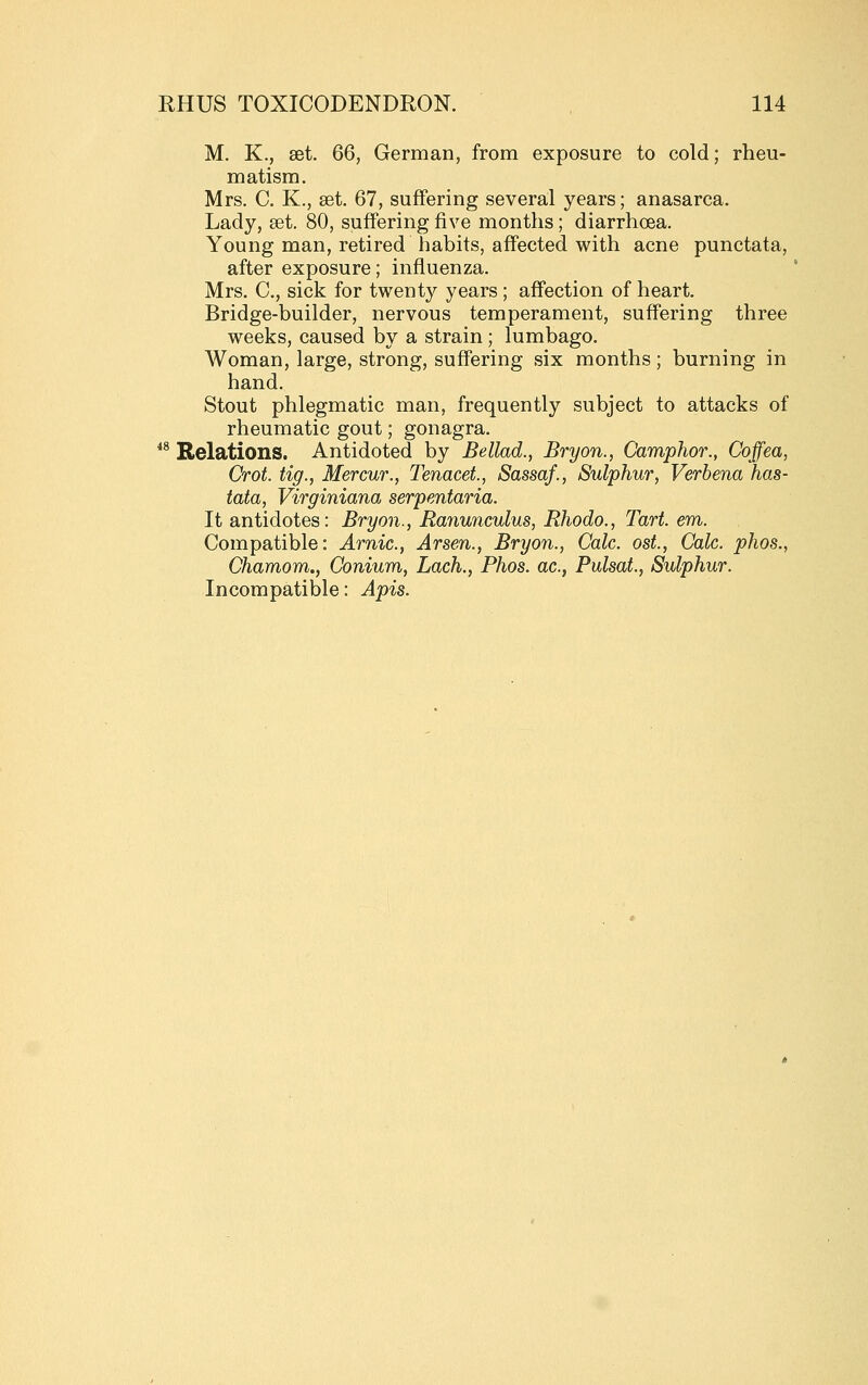 M. K., set. 66, German, from exposure to cold; rheu- matism. Mrs. C. K., aet. 67, suffering several years; anasarca. Lady, set. 80, suffering five months; diarrhoea. Young man, retired habits, affected with acne punctata, after exposure; influenza. Mrs. C, sick for twenty years ; affection of heart. Bridge-builder, nervous temperament, suffering three weeks, caused by a strain; lumbago. Woman, large, strong, suffering six months; burning in hand. Stout phlegmatic man, frequently subject to attacks of rheumatic gout; gonagra. *^ Relations. Antidoted by Bellad., Bryon., Camphor., Coffea, Crot. tig., Mercur., Tenacet, Sassaf., Sulphur, Verbena has- lata, Virginiana serpentaria. It antidotes: Bryon., Ranunculus, Rhodo., Tart. em. Compatible: Arnic, Arsen., Bryon., Calc. ost., Calc. phos., Chamom., Gonium, Lach., Phos. ac, Pulsat., Sulphur. Incompatible: Apis.