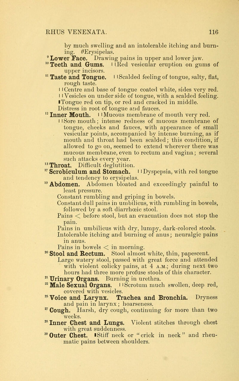 by much swelling and an intolerable itching and burn- ing. ^Erysipelas. ^ Lower Face. Drawing pains in upper and lower jaw. 'Teeth and Gums, i i.Red vesicular eruption on gums of upper incisors.  Taste and Tongue. 11 Scalded feeling of tongue, salty, flat, rough taste. I I Centre and base of tongue coated white, sides very red. I I Vesicles on under side of tongue, with a scalded feeling. iTongue red on tip, or red and cracked in middle. Distress in root of tongue and fauces. '^ Inner Mouth, l ' Mucous membrane of mouth very red. I 1 Sore mouth; intense redness of mucous membrane of tongue, cheeks and fauces, with appearance of small vesicular points, accompanied by intense burning, as if mouth and throat had been scalded; this condition, if allowed to go on, seemed to extend wherever there was mucous membrane, even to rectum and vagina; several such attacks every year. '^Throat. Difficult deglutition. '^ Scrobiculum and Stomach. 11 Dyspepsia, with red tongue and tendency to erj'sipelas. *^ Abdomen. Abdomen bloated and exceedingly painful to least pressure. Constant rumbling and griping in bowels. Constant dull pains in umbilicus, with rumbling in bowels, followed by a soft diarrhoeic stool. Pains < before stool, but an evacuation does not stop the pain. Pains in umbilicus with dry, lumpy, dark-colored stools. Intolerable itching and burning of anus; neuralgic pains in anus. Pains in bowels < in morning. ^^ Stool and Rectum. Stool almost white, thin, papescent. Large watery stool, passed with great force and attended with violent colicky pains, at 4 a.m.; during next two hours had three more profuse stools of this character. ^^ Urinary Organs. Burning in urethra. ^^ Male Sexual Organs, i' Scrotum much swollen, deep red, covered with vesicles. ^^ Voice and Larynx. Trachea and Bronchia. Dryness and pain in larynx; hoarseness. ^ Cough. Harsh, dry cough, continuing for more than two weeks. ^^ Inner Chest and Lungs. Violent stitches through chest with great suddenness. ^^ Outer Chest, l Stiff neck or crick in neck and rheu- matic pains between shoulders.