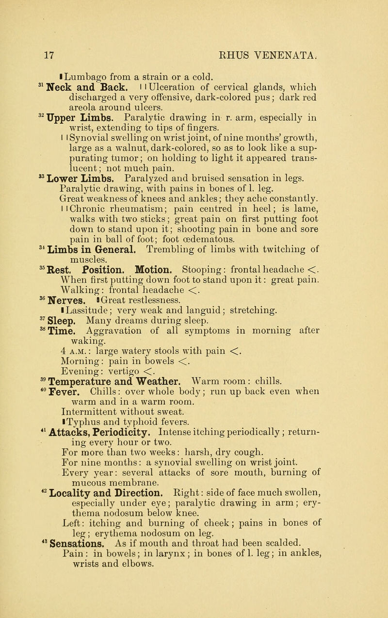 ■ Lumbago from a strain or a cold. ^^ Neck and Back, l l Ulceration of cervical glands, which discharged a very offensive, dark-colored pus; dark red areola around ulcers. ^^ Upper Limbs. Paralytic drawing in r. arm, especially in wrist, extending to tips of fingers. I I Synovial swelling on wrist joint, of nine months' growth, large as a w^alnut, dark-colored, so as to look like a sup- purating tumor; on holding to light it appeared trans- lucent ; not much pain. '' Lower Limbs. Paralyzed and bruised sensation in legs. Paralytic drawing, with pains in bones of 1. leg. Great weakness of knees and ankles; they ache constantly. I I Chronic rheumatism; pain centred in heel; is lame, walks with two sticks; great pain on first putting foot down to stand upon it; shooting pain in bone and sore pain in ball of foot; foot oedematous. ^* Limbs in General. Trembling of limbs with twitching of muscles. ^^Rest. Position. Motion. Stooping: frontal headache <. When first putting down foot to stand upon it: great pain. Walking: frontal headache <. '^Nerves, a Great restlessness. I Lassitude; very weak and languid; stretching. ^^ Sleep. Many dreams during sleep. ^''Time. Aggravation of all symptoms in morning after waking. 4 A.M.: large watery stools with pain <. Morning: pain in bowels <. Evening: vertigo <. ^^ Temperature and Weather. Warm room: chills. *Tever. Chills: over whole body; run up back even when warm and in a warm room. Intermittent without sweat. I Typhus and typhoid fevers. *^ Attacks, Periodicity. Intense itching periodically ; return- ing every hour or two. For more than two weeks: harsh, dry cough. For nine months: a synovial swelling on wrist joint. Every year: several attacks of sore mouth, burning of mucous membrane. *^ Locality and Direction. Right: side of face much swollen, especially under eye; paralytic drawing in arm; ery- thema nodosum below knee. Left: itching and burning of cheek; pains in bones of leg; erythema nodosum on leg.  Sensations. As if mouth and throat had been scalded. Pain : in bowels; in larynx ; in bones of 1. leg; in ankles, wrists and elbows.