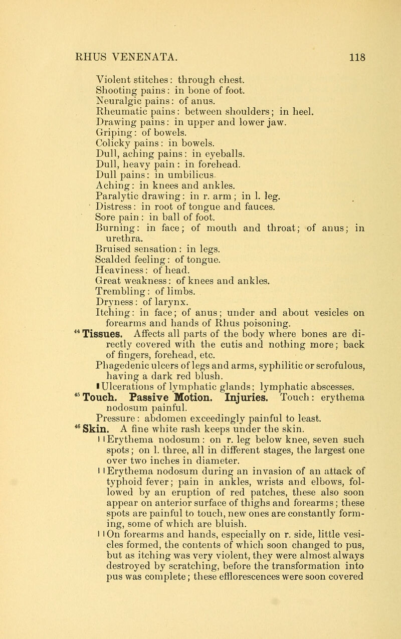 Violent stitches: through chest. Shooting pains: in bone of foot. Neuralgic pains: of anus. Rheumatic pains: between shoulders; in heel. Drawing pains: in upper and lower jaw. Griping: of bowels. Colicky pains: in bowels. Dull, aching pains: in eyeballs. Dull, heavy pain : in forehead. Dull pains: in umbilicus. Aching: in knees and ankles. Paralytic drawing: in r. arm; in 1. leg. ■ Distress: in root of tongue and fauces. Sore pain : in ball of foot. Burning: in face; of mouth and throat; of anus; in urethra. Bruised sensation : in legs. Scalded feeling: of tongue. Heaviness: of head. Great weakness: of knees and ankles. Trembling: of limbs. Dryness: of larynx. Itching: in face; of anus; under and about vesicles on forearms and hands of Rhus poisoning. *^ Tissues. Affects all parts of the body where bones are di- rectly covered with the cutis and nothing more; back of fingers, forehead, etc. Phagedenic ulcers of legs and arms, S3^philitic or scrofulous, having a dark red blush. ■ Ulcerations of lymphatic glands; lymphatic abscesses. ^^Touch. Passive Motion. Injuries. Touch: erythema nodosum painful. Pressure: abdomen exceedingly painful to least. *^ Skin. A fine white rash keeps under the skin. ! I Erythema nodosum : on r. leg below knee, seven such spots; on 1. three, all in different stages, the largest one over two inches in diameter. I I Erythema nodosum during an invasion of an attack of typhoid fever; pain in ankles, wrists and elbows, fol- lowed by an eruption of red patches, these also soon appear on anterior surface of thighs and forearms; these spots are painful to touch, new ones are constantly form- ing, some of which are bluish. I I On forearms and hands, especially on r. side, little vesi- cles formed, the contents of which soon changed to pus, but as itching was very violent, they were almost always destroyed by scratching, before the transformation into pus was complete; these efflorescences were soon covered