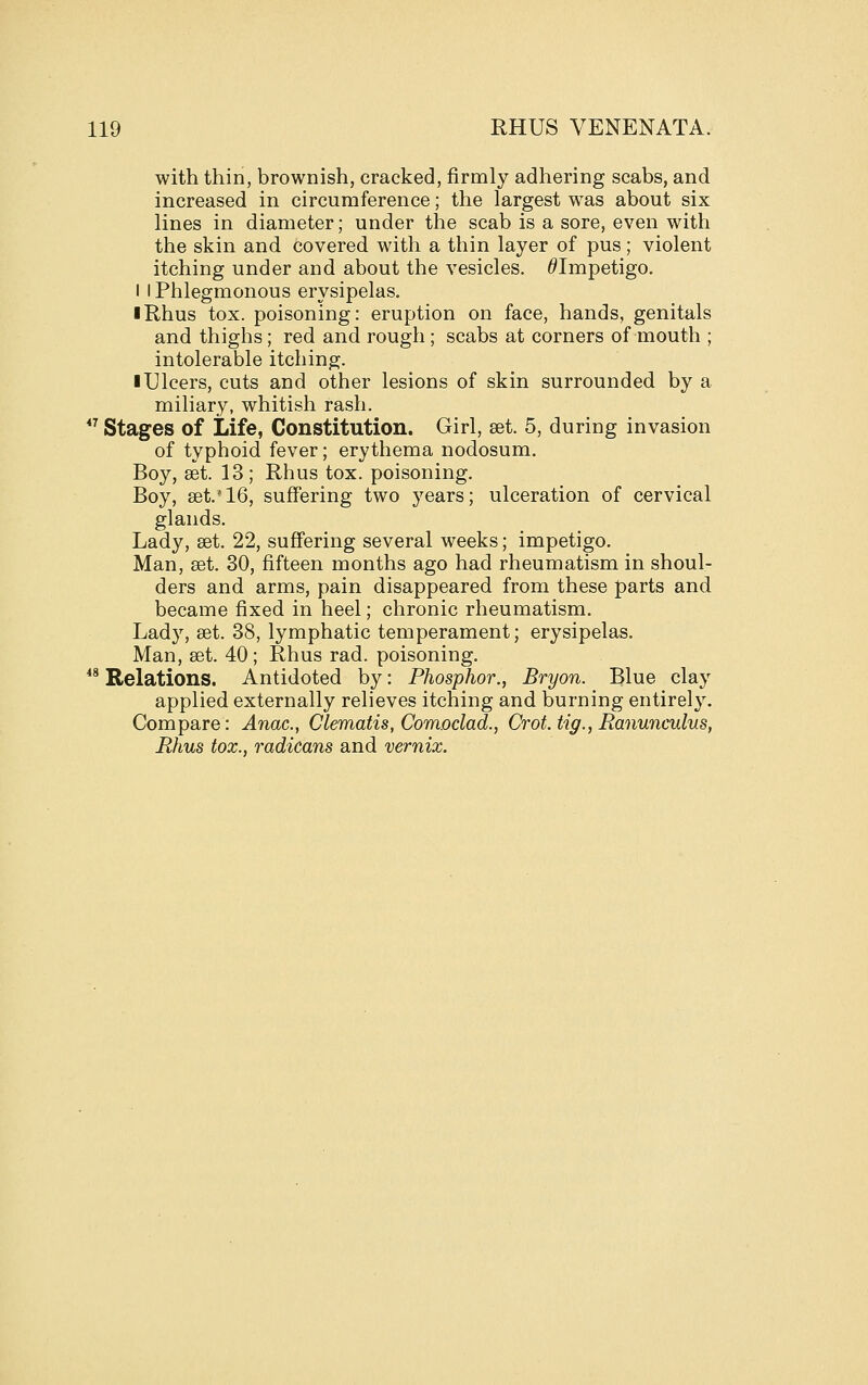 with thin, brownish, cracked, firmly adhering scabs, and increased in circumference; the largest was about six lines in diameter; under the scab is a sore, even with the skin and covered with a thin layer of pus; violent itching under and about the vesicles. ^Impetigo. I I Phlegmonous erysipelas. I Rhus tox. poisoning: eruption on face, hands, genitals and thighs; red and rough; scabs at corners of mouth ; intolerable itching. ■ Ulcers, cuts and other lesions of skin surrounded by a miliary, whitish rash.  Stages of Life, Constitution. Girl, set. 5, during invasion of typhoid fever; erythema nodosum. Boy, aet. 13; Rhus tox. poisoning. Boy, set.'16, suffering two years; ulceration of cervical glands. Lady, set. 22, suffering several weeks; impetigo. Man, set. 30, fifteen months ago had rheumatism in shoul- ders and arms, pain disappeared from these parts and became fixed in heel; chronic rheumatism. Lady, set. 38, lymphatic temperament; erysipelas. Man, set. 40; Rhus rad. poisoning.  Relations. Antidoted by: Phosphor., Bryon. Blue clay applied externally relieves itching and burning entirely. Compare: Anac, Clematis, Com.oclad., Crot, tig., Ranunculus, Rhus tax., radicans and vernix.