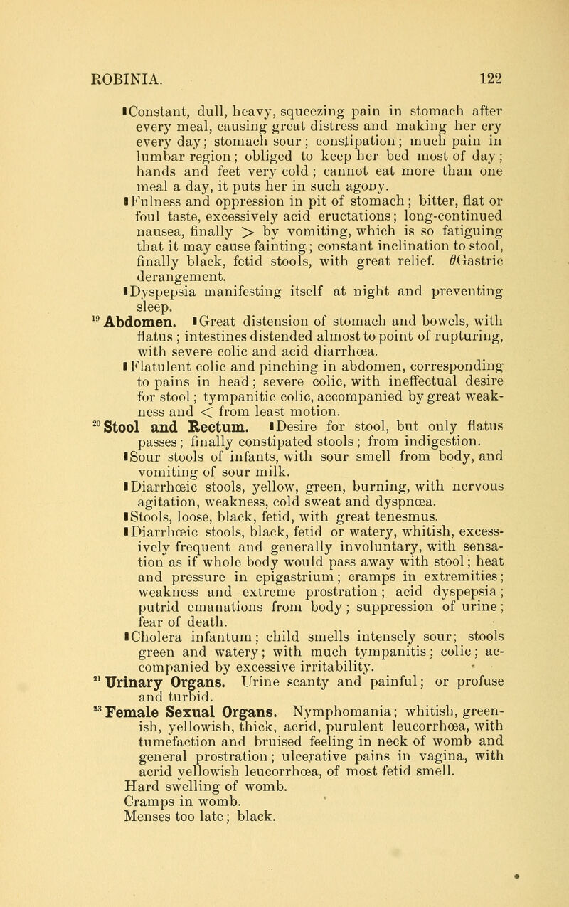 I Constant, dull, heav}^ squeezing pain in stomach after every meal, causing great distress and making her cry everyday; stomach sour ; constipation; much pain in lumbar region; obliged to keep her bed most of day ; hands and feet very cold ; cannot eat more than one meal a day, it puts her in such agony. I Fulness and oppression in pit of stomach; bitter, flat or foul taste, excessively acid eructations; long-continued nausea, finally > by vomiting, which is so fatiguing that it may cause fainting; constant inclination to stool, finally black, fetid stools, with great relief. ^Gastric derangement. ■ Dyspepsia manifesting itself at night and preventing sleep. '^Abdomen. ■ Great distension of stomach and bowels, with tiatus ; intestines distended almost to point of rupturing, with severe colic and acid diarrhoea. ■ Flatulent colic and pinching in abdomen, corresponding to pains in head; severe colic, with ineffectual desire for stool; tympanitic colic, accompanied by great weak- ness and < from least motion. ^ Stool and Rectum. ■ Desire for stool, but only flatus passes; finally constipated stools; from indigestion. I Sour stools of infants, with sour smell from body, and vomiting of sour milk. iDiarrhoeic stools, yellow, green, burning, with nervous agitation, weakness, cold sweat and dyspnoea. ■ Stools, loose, black, fetid, with great tenesmus. ■ Diarrhoeic stools, black, fetid or watery, whitish, excess- ively frequent and generally involuntary, with sensa- tion as if whole body would pass away with stool; heat and pressure in epigastrium; cramps in extremities; weakness and extreme prostration; acid dyspepsia; putrid emanations from body ; suppression of urine; fear of death. ■ Cholera infantum; child smells intensely sour; stools green and watery; with much tympanitis; colic; ac- companied by excessive irritability.  Urinary Organs. Lfrine scanty and painful; or profuse and turbid. *^Female Sexual Organs. Nymphomania; whitish, green- ish, yellowish, thick, acrid, purulent leucorrhoea, with tumefaction and bruised feeling in neck of womb and general prostration; ulcerative pains in vagina, with acrid yellowish leucorrhoea, of most fetid smell. Hard swelling of womb. Cramps in womb. Menses too late; black.