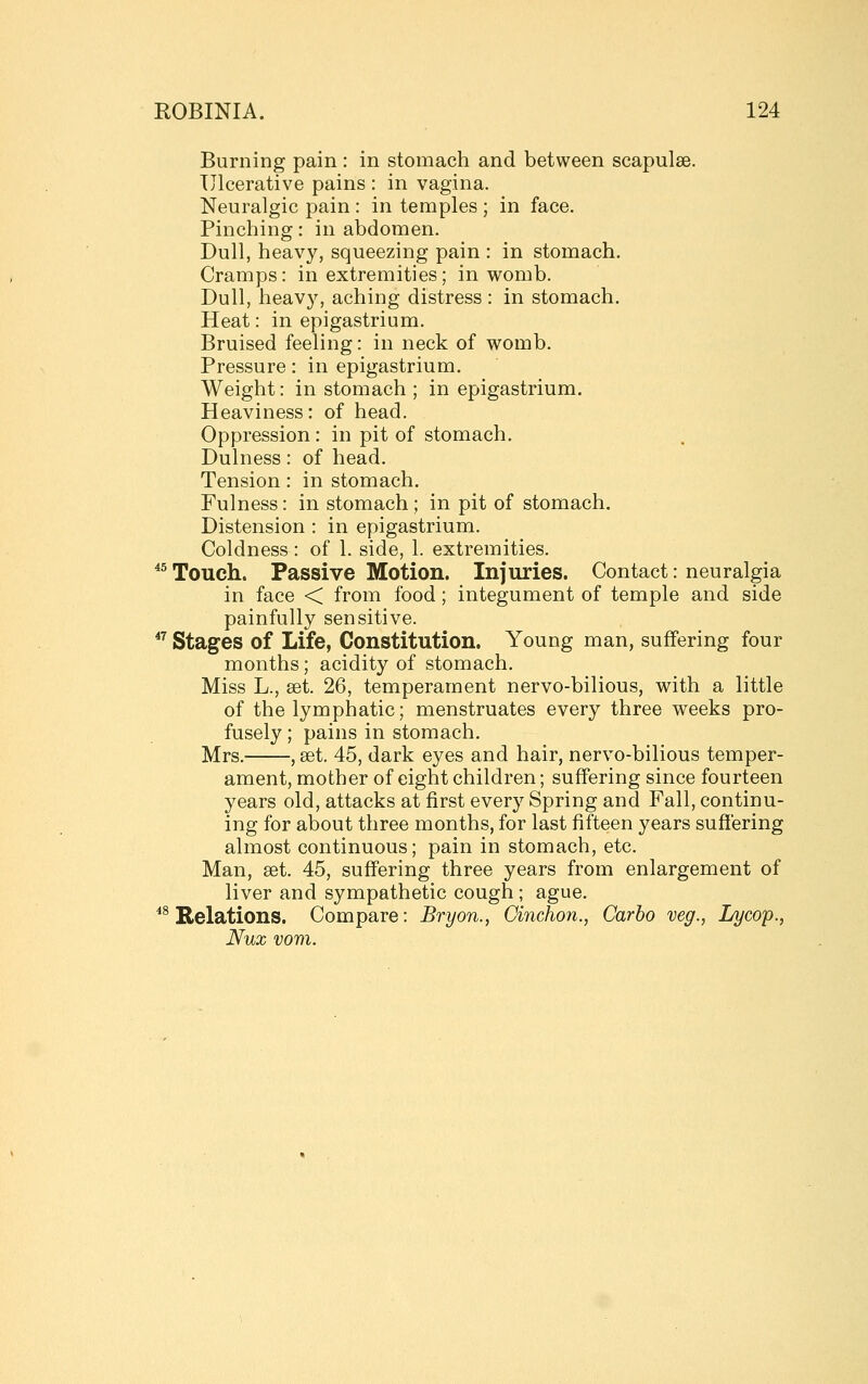 Burning pain : in stomach and between scapulae. Ulcerative pains : in vagina. Neuralgic pain : in temples ; in face. Pinching: in abdomen. Dull, heavy, squeezing pain : in stomach. Cramps: in extremities ; in womb. Dull, heavy, aching distress : in stomach. Heat: in epigastrium. Bruised feeling: in neck of womb. Pressure: in epigastrium. Weight: in stomach ; in epigastrium. Heaviness: of head. Oppression: in pit of stomach. Dulness: of head. Tension: in stomach. Fulness: in stomach ; in pit of stomach. Distension : in epigastrium. Coldness : of 1. side, 1. extremities. *^ Touch. Passive Motion. Injuries. Contact: neuralgia in face < from food ; integument of temple and side painfully sensitive. ^^ Stages of Life, Constitution. Young man, suffering four months; acidity of stomach. Miss L., set. 26, temperament nervo-bilious, with a little of the lymphatic; menstruates every three weeks pro- fusely ; pains in stomach. Mrs. , set. 45, dark eyes and hair, nervo-bilious temper- ament, mother of eight children; suffering since fourteen years old, attacks at first every Spring and Fall, continu- ing for about three months, for last fifteen years suffering almost continuous; pain in stomach, etc. Man, set. 45, suff'ering three years from enlargement of liver and sympathetic cough ; ague. ^^ Relations. Compare: Bryon., Cinchon., Carbo veg., Lycop., Nux vom.