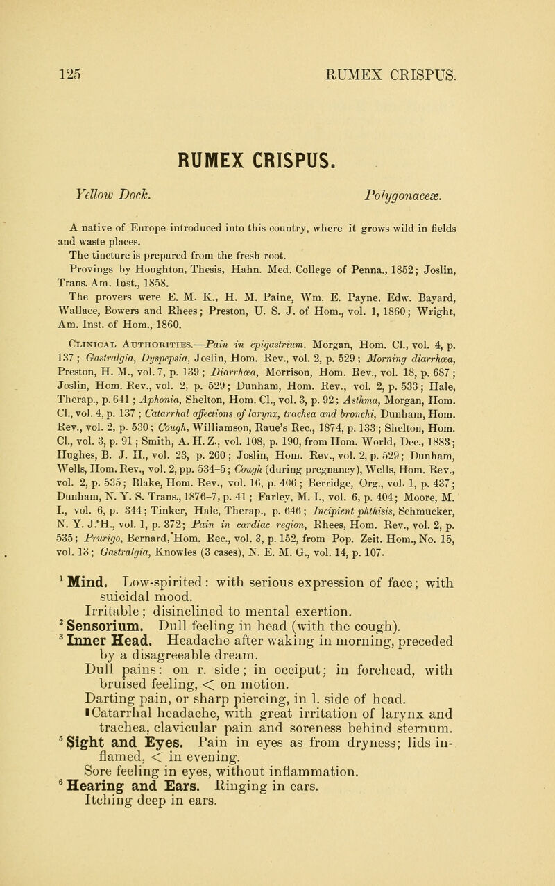 RUMEX CRISPUS. Yellow Dock. Polygonacese. A native of Europe introduced into this country, where it grows wild in fields and waste places. The tincture is prepared from the fresh root. Provings by Houghton, Thesis, Hahn. Med. College of Penna., 1852; Joslin, Trans. Am. lost., 1858. The provers were E. M. K., H. M. Paine, Wm. E. Payne, Edw. Bayard, Wallace, Bowers and Ehees; Preston, U. S. J. of Hom., vol. 1, 1860; Wright, Am. Inst, of Hom., 1860. Clinical Atjthobities.—Pain in epigastrium, Morgan, Hom. CI., vol. 4, p. 137 ; Gasirulgia, Dyspepsia, Joslin, Hom. Eev., vol. 2, p. 529; Morning diarrhoea, Preston, H. M., vol. 7, p. 139 ; Diarrhoea, Morrison, Hom. Eev., vol. 18, p. 687 ; Joslin, Hom. Eev., vol. 2, p. 529; Dunham, Hom. Eev., vol. 2, p. 533 ; Hale, Therap., p. 641 ; Aphonia, Shelton, Hom. CI., vol. 3, p. 92; Asthma, Morgan, Hom. CI., vol. 4, p. 137 ; Catarrhal affections of larynx, trachea and bronchi, Dunham, Hom. Eev., vol. 2, p. 530; Cough, Williamson, Eaue's Eec, 1874, p. 133 ; Shelton, Hom. CI., vol. 3, p. 91 ; Smith, A. H. Z., vol. 108, p. 190, from Hom. World, Dec, 1883; Hughes, B. J. H., vol. 23, p. 260; Joslin, Hom. Eev., vol. 2, p. 529; Dunham, Wells, Hom. Eev., vol. 2, pp. 534-5; Cough (during pregnancy). Wells, Hom. Eev., vol. 2, p. 535; Blake, Hom. Eev., vol. 16, p. 406 ; Berridge, Org., vol. 1, p. 437; Dunham, N. Y. S. Trans., 1876-7, p. 41 ; Farley. M. I., vol. 6, p. 404; Moore, M. I., vol. 6, p. 344; Tinker, Hale, Therap., p. 646; Incipient phthisis, ^chmuckev, N. Y. J.*H., vol. 1, p. 372; Pain in cardiac region, Ehees, Hom. Eev., vol. 2, p. 535; Prurigo, Bernard,'Horn. Eec, vol. 3, p. 152, from Pop. Zeit. Horn., No. 15, vol. 13; Gastralgia, Knowles (3 cases), N. E. M. G., vol. 14, p. 107. ^ Mind. Low-spirited: with serious expression of face; with suicidal mood. Irritable ; disinclined to mental exertion. ^ Sensorium. Dull feeling in head (with the cough). ^ Inner Head. Headache after waking in morning, preceded by a disagreeable dream. Dull pains: on r. side; in occiput; in forehead, with bruised feeling, < on motion. Darting pain, or sharp piercing, in 1. side of head. ■ Catarrhal headache, with great irritation of larynx and trachea, clavicular pain and soreness behind sternum. ■'Sight and Eyes. Pain in eyes as from dryness; lids in- flamed, < in evening. Sore feeling in eyes, without inflammation. ^ Hearing and Ears. Ringing in ears. Itching deep in ears.