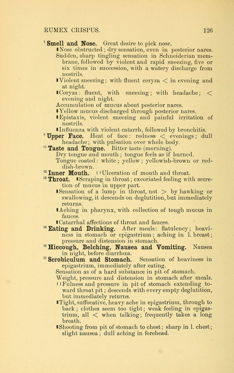 ^ Smell and Nose. Great desire to pick nose. I Nose obstructed ; dry sensation, even in posterior nares. Sudden, sharp tingling sensation in Schneiderian mem- brane, followed by violent and rapid sneezing, five or six times in succession, with a watery discharge from nostrils. ■ Violent sneezing; w^ith fluent coryza < in evening and at night. I Coryza: fluent, with sneezing; with headache; < evening and night. Accumulation of mucus about posterior nares. I Yellow mucus discharged through posterior nares. lEpistaxis, violent sneezing and painful irritation of nostrils. ■ Influenza with violent catarrh, followed by bronchitis. * Upper Face. Heat of face: redness < evenings; dull headache; with pulsation over whole body.  Taste and Tongue. Bitter taste (morning). Dry tongue and mouth ; tongue feels as if burned. Tongue coated : white ; yellow ; yellowish-brown or red- dish-brown. '^Inner Mouth, l 'Ulceration of mouth and throat. 13 Throat. I Scraping in throat; excoriated feeling with secre- tion of mucus in upper part. ■ Sensation of a lump in throat, not > by hawking or swallowing, it descends on deglutition, but immediately returns. ■ Aching in pharynx, with collection of tough mucus in fauces. ■ Catarrhal affections of throat and fauces. ''^Eating and Drinking. After meals: flatulency; heavi- ness in stomach or epigastrium ; aching in 1. breast; pressure and distension in stomach. ^^ Hiccough, Belching, Nausea and Vomiting. Nausea in night, before diarrhoea. ^^ Scrobiculum and Stomach. Sensation of heaviness in epigastrium, immediately after eating. Sensation as of a hard substance in pit of stomach. Weight, pressure and distension in stomach after meals. I I Fulness and pressure in pit of stomach extending to- ward throat pit; descends with every empty deglutition, but immediately returns. ■ Tight, suffocative, heavy ache in epigastrium, through to back ; clothes seem too tight; weak feeling in epigas- trium, all < when talking; frequently takes a long breath. ■ Shooting from pit of stomach to chest; sharp in 1. chest; slight nausea ; dull aching in forehead.