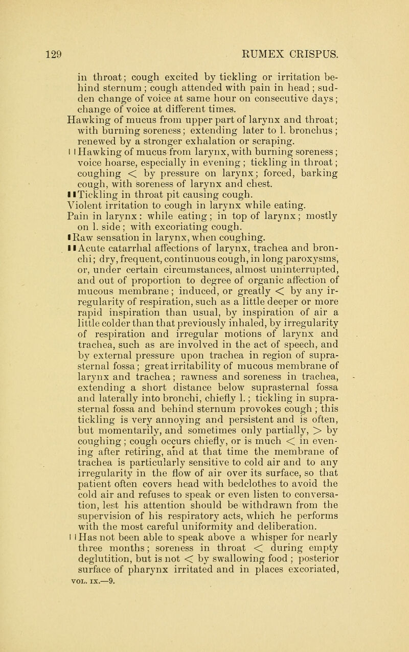 in throat; cough excited by tickling or irritation be- hind sternum ; cough attended with pain in head ; sud- den change of voice at same hour on consecutive days; change of voice at different times. Hawking of mucus from upper part of larynx and throat; with burning soreness; extending later to 1. bronchus ; renewed by a stronger exhalation or scraping. I I Hawking of mucus from larynx, with burning soreness; voice hoarse, especially in evening ; tickling in throat; coughing < by pressure on larynx; forced, barking cough, with soreness of larynx and chest. llTickling in throat pit causing cough. Violent irritation to cough in larynx while eating. Pain in larynx: while eating; in top of larynx; mostly on 1. side ; with excoriating cough. I Raw sensation in larynx, when coughing. II Acute catarrhal affections of larynx, trachea and bron- chi; dry, frequent, continuous cough, in long paroxysms, or, under certain circumstances, almost uninterrupted, and out of proportion to degree of organic affection of mucous membrane ; induced, or greatly < by any ir- regularity of respiration, such as a little deeper or more rapid inspiration than usual, by inspiration of air a little colder than that previously inhaled, by irregularity of respiration and irregular motions of larynx and trachea, such as are involved in the act of speech, and by external pressure upon trachea in region of supra- sternal fossa; great irritability of mucous membrane of larynx and trachea; rawness and soreness in trachea, extending a short distance below suprasternal fossa and laterally into bronchi, chiefly 1.; tickling in supra- sternal fossa and behind sternum provokes cough ; this tickling is very annoying and persistent and is often, but momentarily, and sometimes only partially, > by coughing; cough occurs chiefly, or is much < in even- ing after retiring, and at that time the membrane of trachea is particularly sensitive to cold air and to any irregularity in the flow of air over its surface, so that patient often covers head with bedclothes to avoid the cold air and refuses to speak or even listen to conversa- tion, lest his attention should be withdrawn from the supervision of his respiratory acts, which he performs with the most careful uniformity and deliberation. I i Has not been able to speak above a whisper for nearly three months; soreness in throat < during empty deglutition, but is not < by swallowing food ; posterior surface of pharynx irritated and in places excoriated, VOL. IX.—9.