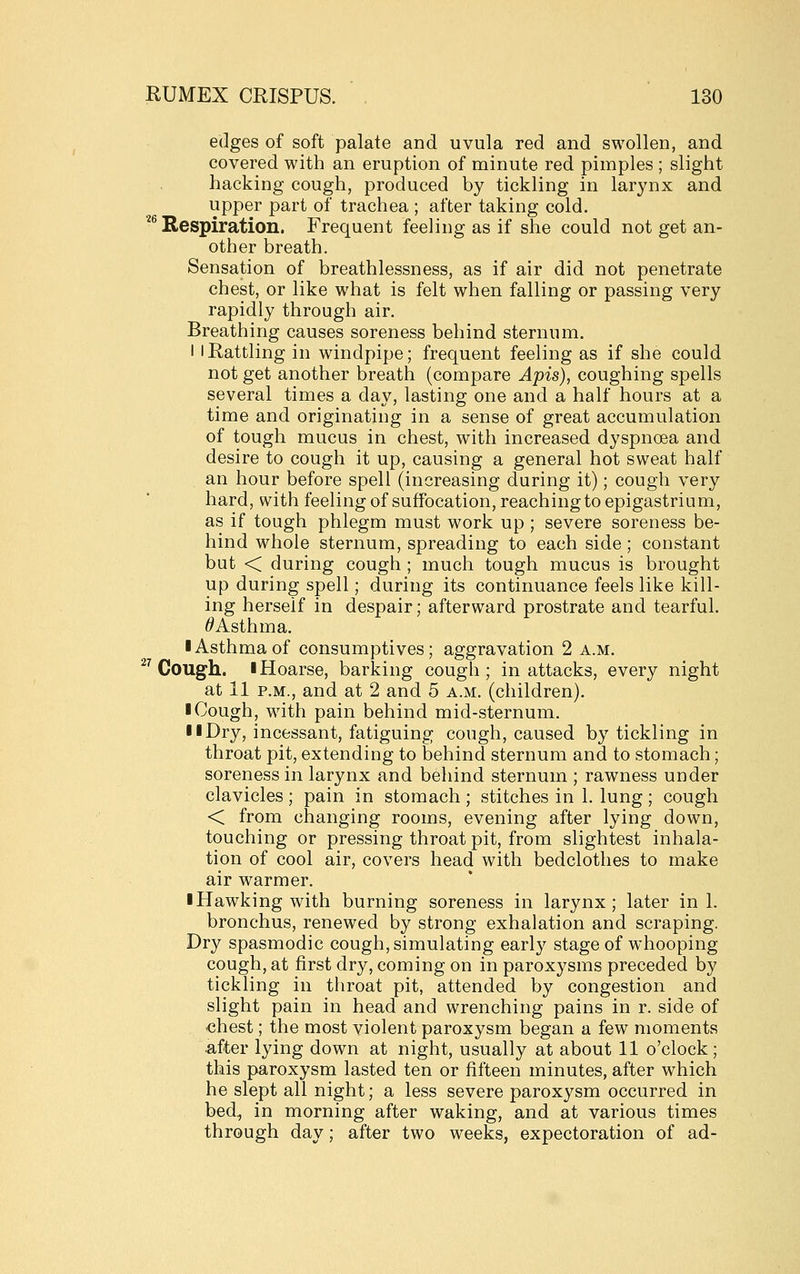 edges of soft palate and uvula red and swollen, and covered with an eruption of minute red pimples ; slight hacking cough, produced by tickling in larynx and upper part of trachea ; after taking cold. '^^Respiration. Frequent feeling as if she could not get an- other breath. Sensation of breathlessness, as if air did not penetrate chest, or like what is felt when falling or passing very rapidly through air. Breathing causes soreness behind sternum. 11 Rattling in windpipe; frequent feeling as if she could not get another breath (compare Apis), coughing spells several times a day, lasting one and a half hours at a time and originating in a sense of great accumulation of tough mucus in chest, with increased dyspnoea and desire to cough it up, causing a general hot sweat half an hour before spell (increasing during it); cough very hard, with feeling of suffocation, reaching to epigastrium, as if tough phlegm must work up ; severe soreness be- hind whole sternum, spreading to each side; constant but < during cough ; much tough mucus is brought up during spell; during its continuance feels like kill- ing herself in despair; afterward prostrate and tearful. ^Asthma. ■ Asthma of consumptives; aggravation 2 a.m. ^^ Cough. I Hoarse, barking cough; in attacks, every night at 11 P.M., and at 2 and 5 a.m. (children). I Cough, with pain behind mid-sternum. II Dry, incessant, fatiguing cough, caused by tickling in throat pit, extending to behind sternum and to stomach; soreness in larynx and behind sternum ; rawness under clavicles ; pain in stomach ; stitches in 1. lung ; cough < from changing rooms, evening after lying down, touching or pressing throat pit, from slightest inhala- tion of cool air, covers head with bedclothes to make air warmer. I Hawking with burning soreness in larynx; later in 1. bronchus, renewed by strong exhalation and scraping. Dry spasmodic cough, simulating early stage of whooping cough, at first dry, coming on in paroxysms preceded by tickling in throat pit, attended by congestion and slight pain in head and wrenching pains in r. side of chest; the most violent paroxysm began a few moments after lying down at night, usually at about 11 o'clock; this paroxysm lasted ten or fifteen minutes, after which he slept all night; a less severe paroxysm occurred in bed, in morning after waking, and at various times through day; after two weeks, expectoration of ad-
