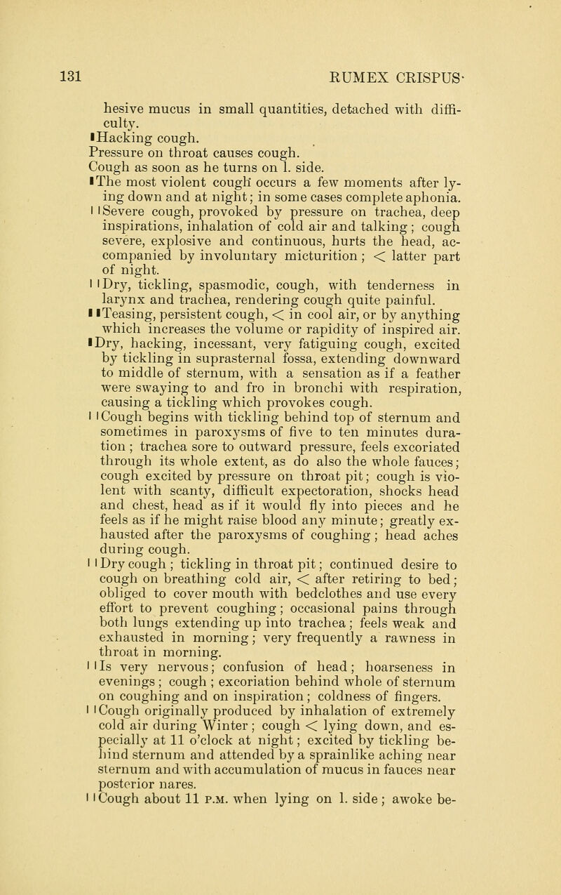 hesive mucus in small quantities, detached with diffi- culty. ■Hacking cough. Pressure on throat causes cough. Cough as soon as he turns on 1. side. ■ The most violent cough occurs a few moments after ly- ing down and at night; in some cases complete aphonia. I I Severe cough, provoked by pressure on trachea, deep inspirations, inhalation of cold air and talking; cough severe, explosive and continuous, hurts the head, ac- companied by involuntary micturition; < latter part of night. I 'Dry, tickling, spasmodic, cough, with tenderness in larynx and trachea, rendering cough quite painful. 1 iTeasing, persistent cough, < in cool air, or by anything which increases the volume or rapidity of inspired air. ■ Dry, hacking, incessant, very fatiguing cough, excited by tickling in suprasternal fossa, extending downward to middle of sternum, with a sensation as if a feather were swaying to and fro in bronchi with respiration, causing a tickling which provokes cough. I I Cough begins with tickling behind top of sternum and sometimes in paroxysms of five to ten minutes dura- tion ; trachea sore to outward pressure, feels excoriated through its whole extent, as do also the whole fauces; cough excited by pressure on throat pit; cough is vio- lent with scanty, difficult expectoration, shocks head and chest, head as if it would fly into pieces and he feels as if he might raise blood any minute; greatly ex- hausted after the paroxysms of coughing; head aches during cough. I I Dry cough ; tickling in throat pit; continued desire to cough on breathing cold air, < after retiring to bed; obliged to cover mouth with bedclothes and use every effort to prevent coughing; occasional pains through both lungs extending up into trachea; feels weak and exhausted in morning; very frequently a rawness in throat in morning. I I Is very nervous; confusion of head; hoarseness in evenings ; cough ; excoriation behind whole of sternum on coughing and on inspiration; coldness of fingers. I I Cough originally produced by inhalation of extremely cold air during Winter; cough < lying down, and es- pecially at 11 o'clock at night; excited by tickling be- hind sternum and attended by a sprainlike aching near sternum and with accumulation of mucus in fauces near posterior nares. II Cough about 11 p.m. when lying on 1. side ; awoke be-