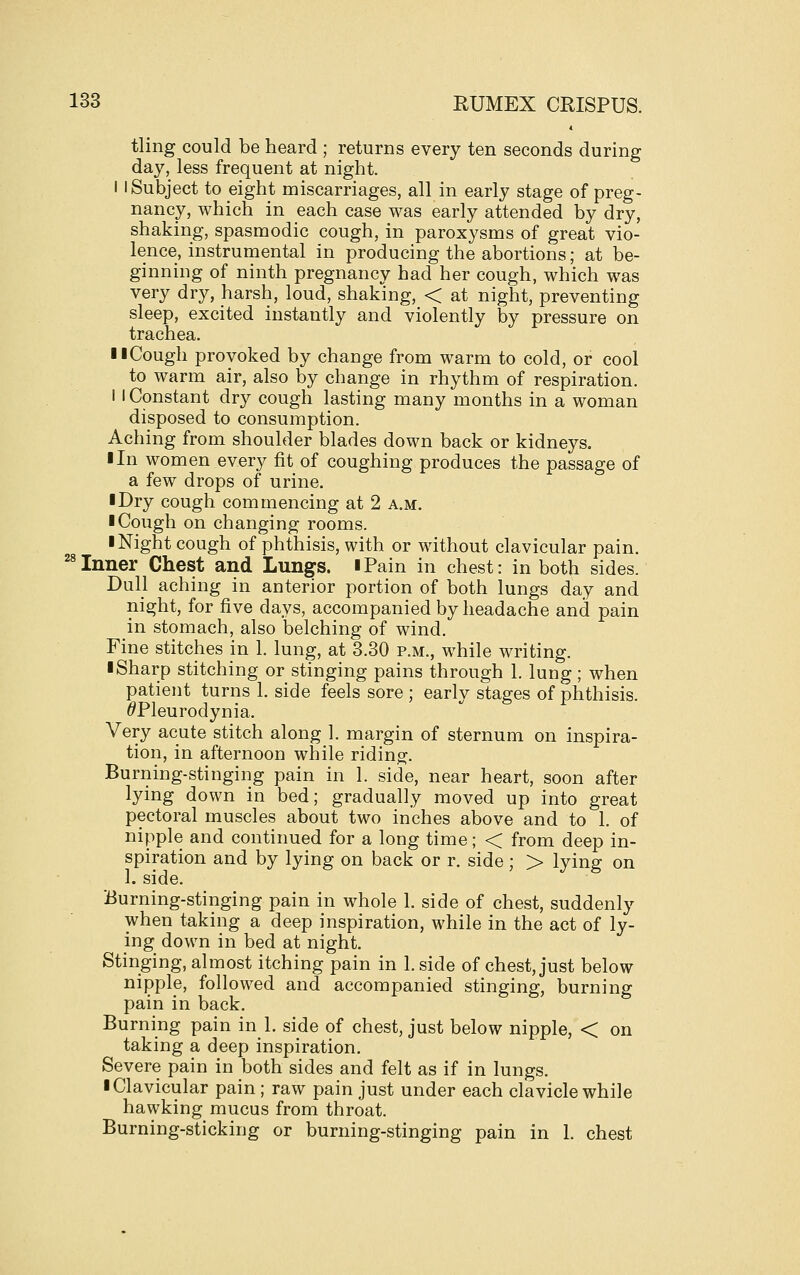 tling could be heard ; returns every ten seconds during day, less frequent at night. I I Subject to eight miscarriages, all in early stage of preg- nancy, which in each case was early attended by dry, shaking, spasmodic cough, in paroxysms of great vio- lence, instrumental in producing the abortions; at be- ginning of ninth pregnancy had her cough, which was very dry, harsh, loud, shaking, < at night, preventing sleep, excited instantly and violently by pressure on trachea. llCough provoked by change from warm to cold, or cool to warm air, also by change in rhythm of respiration. I I Constant dry cough lasting many months in a woman disposed to consumption. Aching from shoulder blades down back or kidneys. I In women every fit of coughing produces the passage of a few drops of urine. I Dry cough commencing at 2 a.m. ■ Cough on changing rooms. I Night cough of phthisis, with or without clavicular pain. '^Inner Chest and Lungs. iPain in chest: in both sides. Dull aching in anterior portion of both lungs day and night, for five days, accompanied by headache and pain in stomach, also belching of wind. Fine stitches in 1. lung, at 3.30 p.m., while writing. ■ Sharp stitching or stinging pains through 1. lung ; when patient turns 1. side feels sore; early stages of phthisis. ^Pleurodynia. Very acute stitch along 1. margin of sternum on inspira- tion, in afternoon while riding. Burning-stinging pain in 1. side, near heart, soon after lying down in bed; gradually moved up into great pectoral muscles about two inches above and to 1. of nipple and continued for a long time; < from deep in- spiration and by lying on back or r. side ; > lying on 1. side. Burning-stinging pain in whole 1. side of chest, suddenly when taking a deep inspiration, while in the act of ly- ing down in bed at night. Stinging, almost itching pain in 1. side of chest, just below nipple, followed and accompanied stinging, burning pain in back. Burning pain in 1. side of chest, just below nipple, < on taking a deep inspiration. Severe pain in both sides and felt as if in lungs. ■ Clavicular pain ; raw pain just under each clavicle while hawking mucus from throat. Burning-sticking or burning-stinging pain in 1. chest