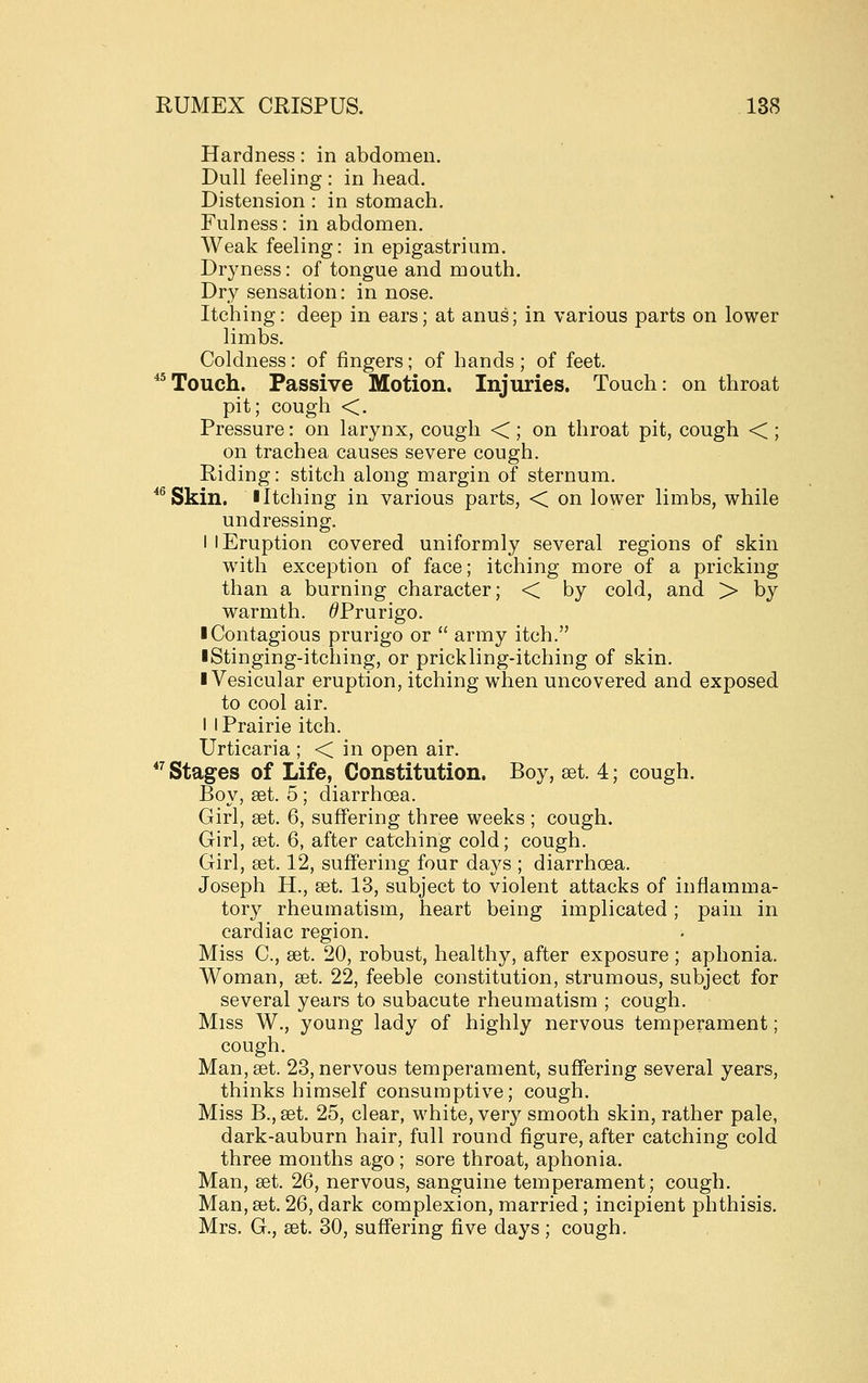 Hardness: in abdomen. Dull feeling : in head. Distension : in stomach. Fulness: in abdomen. Weak feeling: in epigastrium. Dryness: of tongue and mouth. Dry sensation: in nose. Itching: deep in ears; at anus; in various parts on lower limbs. Coldness: of fingers; of hands ; of feet. *^Touch. Passive Motion. Injuries. Touch: on throat pit; cough <. Pressure: on larynx, cough < ; on throat pit, cough < ; on trachea causes severe cough. Riding: stitch along margin of sternum. *^Skin. I Itching in various parts, < on lower limbs, while undressing. I I Eruption covered uniformly several regions of skin wath exception of face; itching more of a pricking than a burning character; < by cold, and > by warmth. ^Prurigo. ■ Contagious prurigo or  army itch. ■ Stinging-itching, or prickling-itching of skin. ■ Vesicular eruption, itching when uncovered and exposed to cool air. I I Prairie itch. Urticaria ; < in open air.  Stages of Life, Constitution. Boy, set. 4; cough. Boy, set. 5; diarrhoea. Girl, set. 6, suffering three weeks ; cough. Girl, set. 6, after catching cold; cough. Girl, set. 12, suffering four days ; diarrhcea. Joseph H., set. 13, subject to violent attacks of inflamma- tory rheumatism, heart being implicated ; pain in cardiac region. Miss C, set. 20, robust, healthy, after exposure ; aphonia. Woman, set. 22, feeble constitution, strumous, subject for several years to subacute rheumatism ; cough. Miss W., young lady of highly nervous temperament; cough. Man, set. 23, nervous temperament, suffering several years, thinks himself consumptive; cough. Miss B., set. 25, clear, white, very smooth skin, rather pale, dark-auburn hair, full round figure, after catching cold three months ago ; sore throat, aphonia. Man, set. 26, nervous, sanguine temperament; cough. Man, set. 26, dark complexion, married; incipient phthisis. Mrs. G., set. 30, suffering five days ; cough.