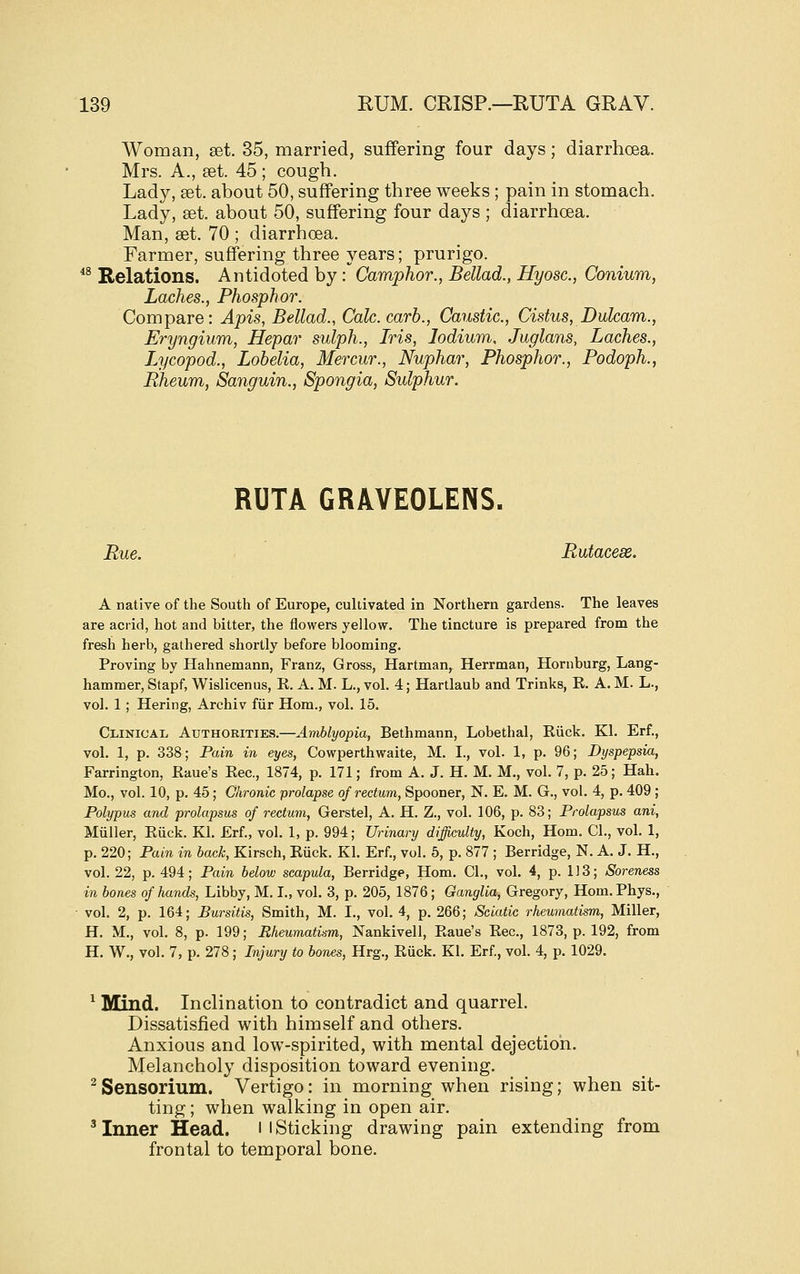 Woman, set. 35, married, suffering four days; diarrhoea. Mrs. A., £et. 45 ; cough. Lady, set. about 50, suffering three weeks ; pain in stomach. Lady, set. about 50, suffering four days ; diarrhoea. Man, set. 70 ; diarrhoea. Farmer, suffering three years; prurigo. *^ Relations. Antidoted by : Camphor., Bellad., Hyosc, Conium, Laches., Phosphor. Compare: Apis, Bellad., Calc.carb., Caustic, Cistus, Dulcam., Eryngium, Hepar sulph., Iris, lodium, Juglans, Laches., Lycopod., Lobelia, Mercur., Nuphar, Phosphor., Podoph., piheum, Sanguin., Spongia, Sulphur. RUTA GRAVEOLENS. Rue. Rutacess. A native of tlie South of Europe, cultivated in Northern gardens. The leaves are acrid, hot and bitter, the flowers yellow. The tincture is prepared from the fresh herb, gathered shortly before blooming. Proving by Hahnemann, Franz, Gross, Hartman, Herrman, Hornburg, Lang- hammer, Stapf, Wislicenus, E. A. M. L., vol. 4; Hartlaub and Trinks, R. A. M. L., vol. 1 ; Hering, Archiv fiir Horn., vol. 15. Clinical, Authorities.—Amblyopia, Bethmann, Lobethal, Riick. Kl. Erf. vol. 1, p. 338; Pain in eyes, Cowperthwaite, M. I., vol. 1, p. 96; Dyspepsia, Farrington, Eaue's Eec, 1874, p. 171; from A. J. H. M. M., vol. 7, p. 25; Hah Mo., vol. 10, p. 45; Chronic prolapse of rectum, Spooner, N. E. M. G., vol. 4, p. 409 Polypus and prolapsus of rectum, Gerstel, A. H. Z., vol. 106, p. 83; Prolapsus ani Miiller, Eiick. Kl. Erf., vol. 1, p. 994; Urinary difficulty, Koch, Horn, CI., vol. 1 p. 220; Pain in back, Kirsch, Ruck. Kl. Erf., vol. 5, p. 877 ; Berridge, N. A. J. H. vol. 22, p. 494; Pain below scapula, Berridge, Hom. CI., vol. 4, p. 1J3; Soreness in bones of hands, Libby, M. I., vol. 3, p. 205, 1876; Ganglia, Gregory, Hom. Phys., vol. 2, p. 164; Bursitis, Smith, M. I., vol. 4, p. 266; Sciatic rheumatism. Miller, H. M., vol. 8, p. 199; Rheumatism, Nankivell, Eaue's Eec, 1873, p. 192, from H. W., vol. 7, p. 278; Injury to bones, Hrg., Euck. Kl. Erf, vol. 4, p. 1029. ^ Mind. Inclination to contradict and quarrel. Dissatisfied with himself and others. Anxious and low-spirited, with mental dejection. Melancholy disposition toward evening, ^ Sensorium. Vertigo: in morning when rising; when sit- ting ; when walking in open air. ^ Inner Head. i l Sticking drawing pain extending from frontal to temporal bone.