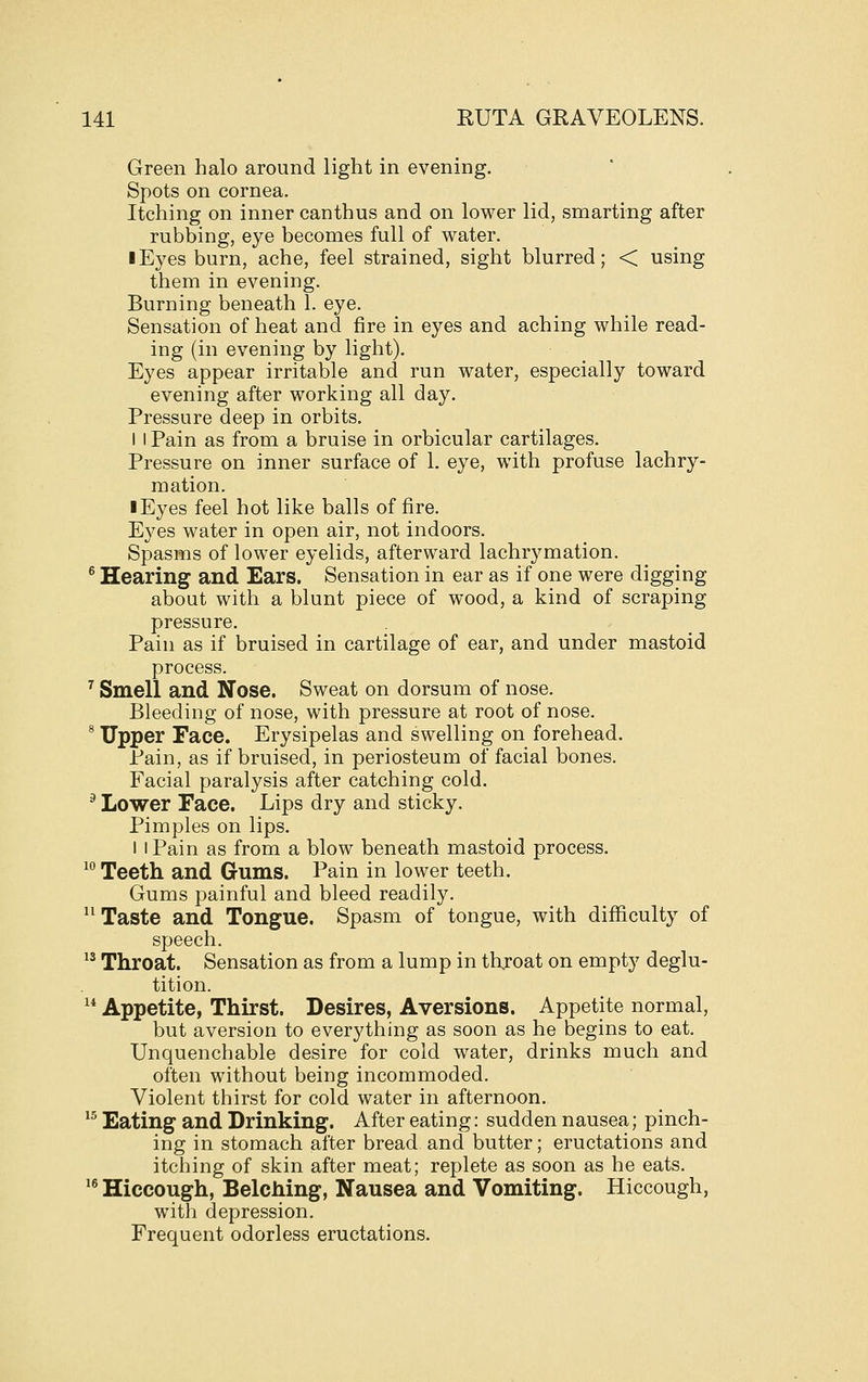 Green halo around light in evening. Spots on cornea. Itching on inner canthus and on lower lid, smarting after rubbing, eye becomes full of water. I Eyes burn, ache, feel strained, sight blurred; < using them in evening. Burning beneath 1. eye. Sensation of heat and fire in eyes and aching while read- ing (in evening by light). Eyes appear irritable and run water, especially toward evening after working all day. Pressure deep in orbits. I I Pain as from a bruise in orbicular cartilages. Pressure on inner surface of 1. eye, with profuse lachry- mation. I Eyes feel hot like balls of fire. Eyes water in open air, not indoors. Spasms of lower eyelids, afterward lachrymation. ® Hearing and Ears. Sensation in ear as if one were digging about with a blunt piece of wood, a kind of scraping pressure. Pain as if bruised in cartilage of ear, and under mastoid process. ^ Smell and Nose. Sweat on dorsum of nose. Bleeding of nose, with pressure at root of nose. * Upper Face. Erysipelas and swelling on forehead. Pain, as if bruised, in periosteum of facial bones. Facial paralysis after catching cold. ^ Lower Face. Lips dry and sticky. Pimples on lips. 1 I Pain as from a blow beneath mastoid process. ^° Teeth and Gums. Pain in lower teeth. Gums painful and bleed readily.  Taste and Tongue. Spasm of tongue, with difficulty of speech. ^^ Throat. Sensation as from a lump in thxoat on empty deglu- tition. ^* Appetite, Thirst. Desires, Aversions. Appetite normal, but aversion to everything as soon as he begins to eat. Unquenchable desire for cold water, drinks much and often without being incommoded. Violent thirst for cold water in afternoon. *^ Eating and Drinking. After eating: sudden nausea; pinch- ing in stomach after bread and butter; eructations and itching of skin after meat; replete as soon as he eats. '® Hiccough, Belching, Nausea and Vomiting. Hiccough, with depression. Frequent odorless eructations.