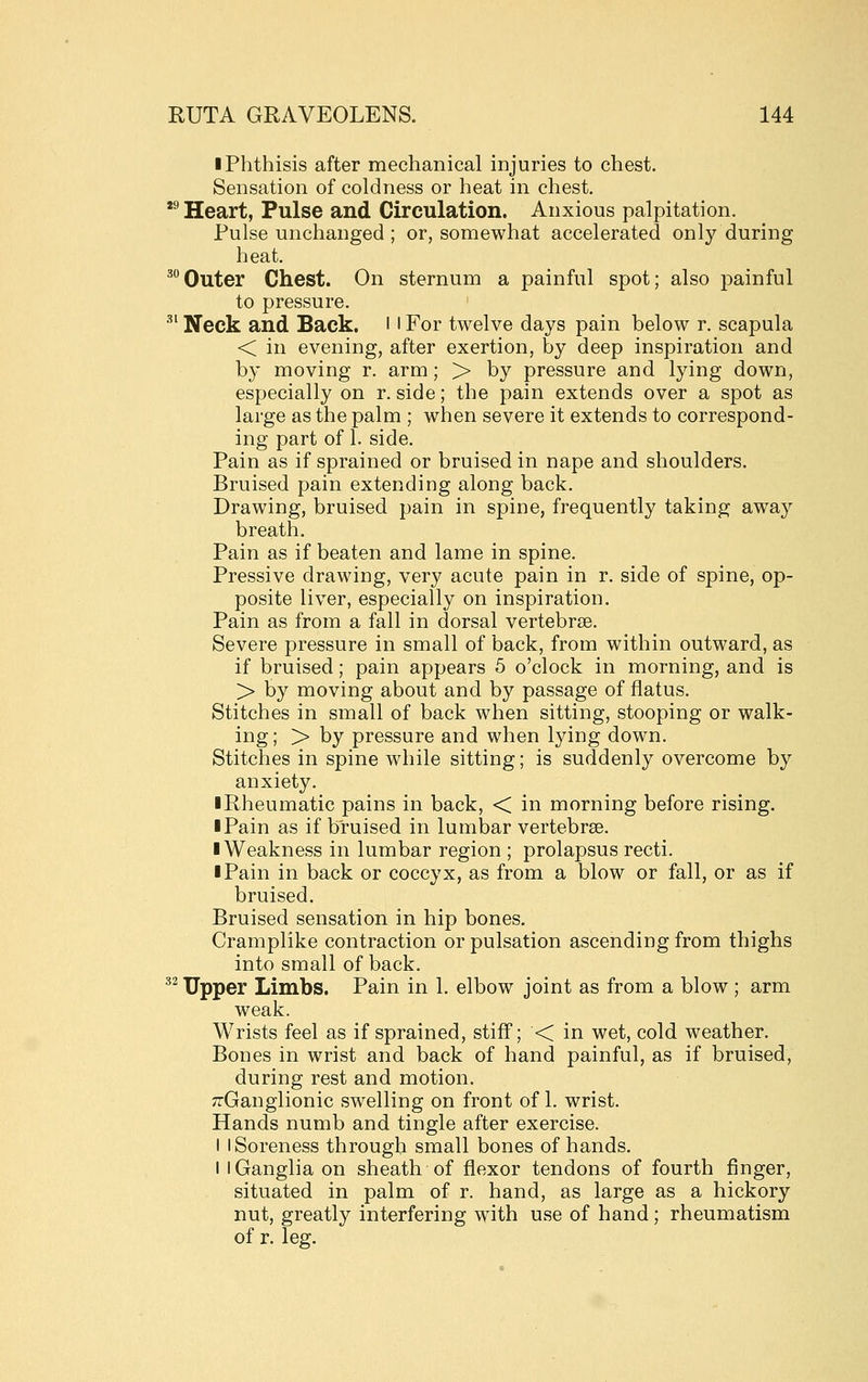 • Phthisis after mechanical injuries to chest. Sensation of coldness or heat in chest, *^ Heart, Pulse and Circulation. Anxious palpitation. Pulse unchanged ; or, somewhat accelerated only during heat. ^°Outer Chest. On sternum a painful spot; also painful to pressure. •' Neck and Back. 11 For twelve days pain below r. scapula < in evening, after exertion, by deep inspiration and by moving r. arm; > by pressure and lying down, especially on r. side; the pain extends over a spot as large as the palm ; when severe it extends to correspond- ing part of 1. side. Pain as if sprained or bruised in nape and shoulders. Bruised pain extending along back. Drawing, bruised pain in spine, frequently taking away breath. Pain as if beaten and lame in spine. Pressive drawing, very acute pain in r. side of spine, op- posite liver, especially on inspiration. Pain as from a fall in dorsal vertebrae. Severe pressure in small of back, from within outward, as if bruised; pain appears 5 o'clock in morning, and is > by moving about and by passage of flatus. Stitches in small of back when sitting, stooping or walk- ing; > by pressure and when lying down. Stitches in spine while sitting; is suddenly overcome by anxiety. ■ Rheumatic pains in back, < in morning before rising. I Pain as if bruised in lumbar vertebrae. I Weakness in lumbar region ; prolapsus recti. I Pain in back or coccyx, as from a blow or fall, or as if bruised. Bruised sensation in hip bones. Cramplike contraction or pulsation ascending from thighs into small of back. ^^ Upper Limbs. Pain in 1. elbow joint as from a blow ; arm weak. Wrists feel as if sprained, stiff; < in wet, cold weather. Bones in wrist and back of hand painful, as if bruised, during rest and motion. TiGanglionic swelling on front of 1. wrist. Hands numb and tingle after exercise. I I Soreness through small bones of hands. 1 I Ganglia on sheath of flexor tendons of fourth finger, situated in palm of r. hand, as large as a hickory nut, greatly interfering wnth use of hand; rheumatism of r. leg.
