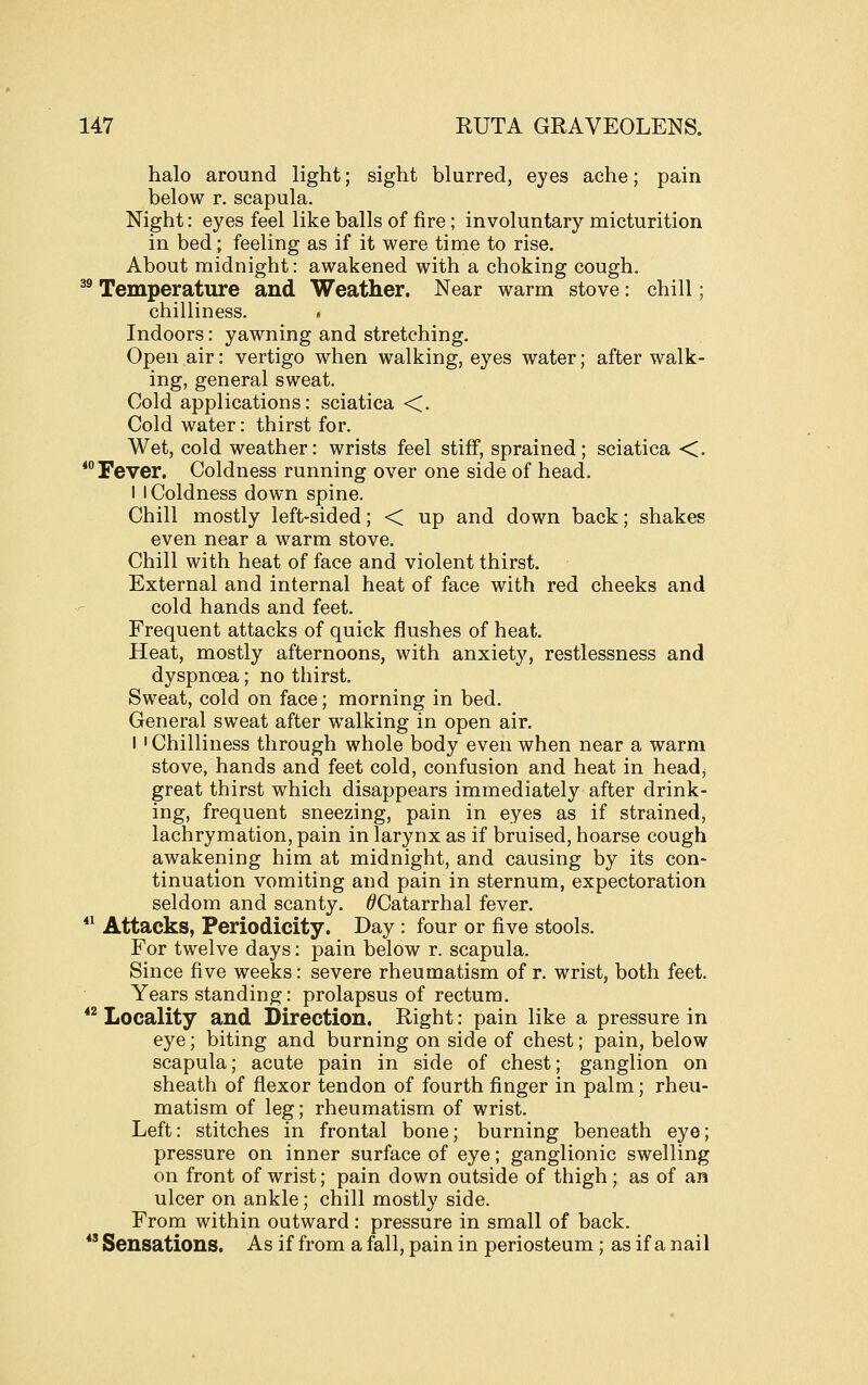 halo around light; sight blurred, eyes ache; pain below r. scapula. Night: eyes feel like balls of fire; involuntary micturition in bed; feeling as if it were time to rise. About midnight: awakened with a choking cough. ^® Temperature and Weather. Near warm stove: chill; chilliness. . Indoors: yawning and stretching. Open air: vertigo when walking, eyes water; after walk- ing, general sweat. Cold applications: sciatica <. Cold water: thirst for. Wet, cold weather: wrists feel stiff, sprained; sciatica <. * Fever. Coldness running over one side of head. I I Coldness down spine. Chill mostly left-sided; < up and down back; shakes even near a warm stove. Chill with heat of face and violent thirst. External and internal heat of face with red cheeks and cold hands and feet. Frequent attacks of quick flushes of heat. Heat, mostly afternoons, with anxiety, restlessness and dyspnoea; no thirst. Sweat, cold on face; morning in bed. General sweat after walking in open air. I ' Chilliness through whole body even when near a warm stove, hands and feet cold, confusion and heat in head^ great thirst which disappears immediately after drink- ing, frequent sneezing, pain in eyes as if strained, lachrymation, pain in larynx as if bruised, hoarse cough awakening him at midnight, and causing by its con- tinuation vomiting and pain in sternum, expectoration seldom and scanty. ^Catarrhal fever. *^ Attacks, Periodicity. Day: four or five stools. For twelve days: pain below r. scapula. Since five weeks: severe rheumatism of r. wrist, both feet. Years standing: prolapsus of rectum.  Locality and Direction. Right: pain like a pressure in eye; biting and burning on side of chest; pain, below scapula; acute pain in side of chest; ganglion on sheath of flexor tendon of fourth finger in palm; rheu- matism of leg; rheumatism of wrist. Left: stitches in frontal bone; burning beneath eye; pressure on inner surface of eye; ganglionic swelling on front of wrist; pain down outside of thigh; as of an ulcer on ankle; chill mostly side. From within outward: pressure in small of back.  Sensations. As if from a fall, pain in periosteum ; as if a nail