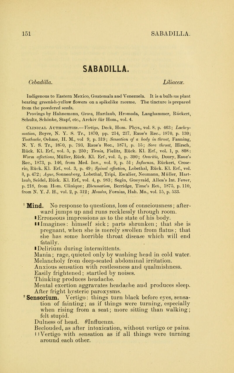 SABADILLA. Cebadilla. Liliacese. Indigenous to Eastern Mexico, Guatemala and Venezuela. It is a bulbous plant bearing greenish-yellow flowers on a spikelike raceme. The tincture is prepared from the powdered seeds. Piovings by Hahnemann, Gross, Hartlaub, Hromada, Langhammer, Kiickert, Schultz, Schonke, Stapf, etc., Archiv fiir Hom., vol. 4. Clinical AuxHORiTiEg.— Vertigo, Deck, Hom. Phys., vol. 8, p. 463; Lachry- mation, Boyce, N. Y. S. Tr., 1870, pp. 214, 217, Eaue's Rec, 1870, p. 130; Toothache, Oehme, H. M., vol 9, p. 319; Sensation of a body in throat, Fanning, N. Y. S. Tr., 18T0, p. 793, Eaue's Eec, 1871, p. 15; Sore throat, Hirsch, Eiick. Kl. Erf., vol. 5, p. 250; Tania, Fielitz, Riick. Kl. Erf., vol. 1, p. 808; Worm a^edioTJS, Miiller, Eiick. Kl. Erf, vol. 5, p. 390; Ovaritis, Doury, Eaue's E-ec, 1873, p. 146, from Med. Inv., vol. 9, p. 51; Influenza, Eiickert, Crose- rio, Eiick. Kl. Erf., vol. 3, p. 49; Spinal affection, Lobethal, Eiick. Kl. Erf., vol. 3, p. 472; Ague, Sonnenberg, Lobethal, Tripi, Escalier, Neumann, Miiller, Hart- laub, Seidel, Eiick. Kl. Erf., vol. 4, p. 983; Segin, Gueyraid, Allen's Int. Fever, p. 218, from Hom. Clinique; Rheumatism, Berridge, Time's Eet., 1875, p. 110, from N. Y. J. H., vol. 2, p. 312; Measles, Fornias, Hah. Mo., vol. 15, p. 533. ' Mind. No response to questions, loss of consciousness; after- ward jumps up and runs recklessly through room. ■ Erroneous impressions as to the state of his body. 11 Imagines: himself sick; parts shrunken; that she is pregnant, when she is merely swollen from flatus; that she has some horrible throat disease which will end fatally. ■ Delirium during intermittents. Mania; rage, quieted only by washing head in cold water. Melancholy from deep-seated abdominal irritation. Anxious sensation with restlessness and qualmishness. Easily frightened ; startled by noises. Thinking produces headache. Mental exertion aggravates headache and produces sleep. After fright hysteric paroxysms. ^ Sensorium. Vertigo: things turn black before eyes, sensa- tion of fainting; as if things were turning, especially when rising from a seat; more sitting than walking; felt stupid. Dulness of head. ^Influenza. Beclouded, as after intoxication, without vertigo or pains. I I Vertigo with sensation as if all things were turning around each other.