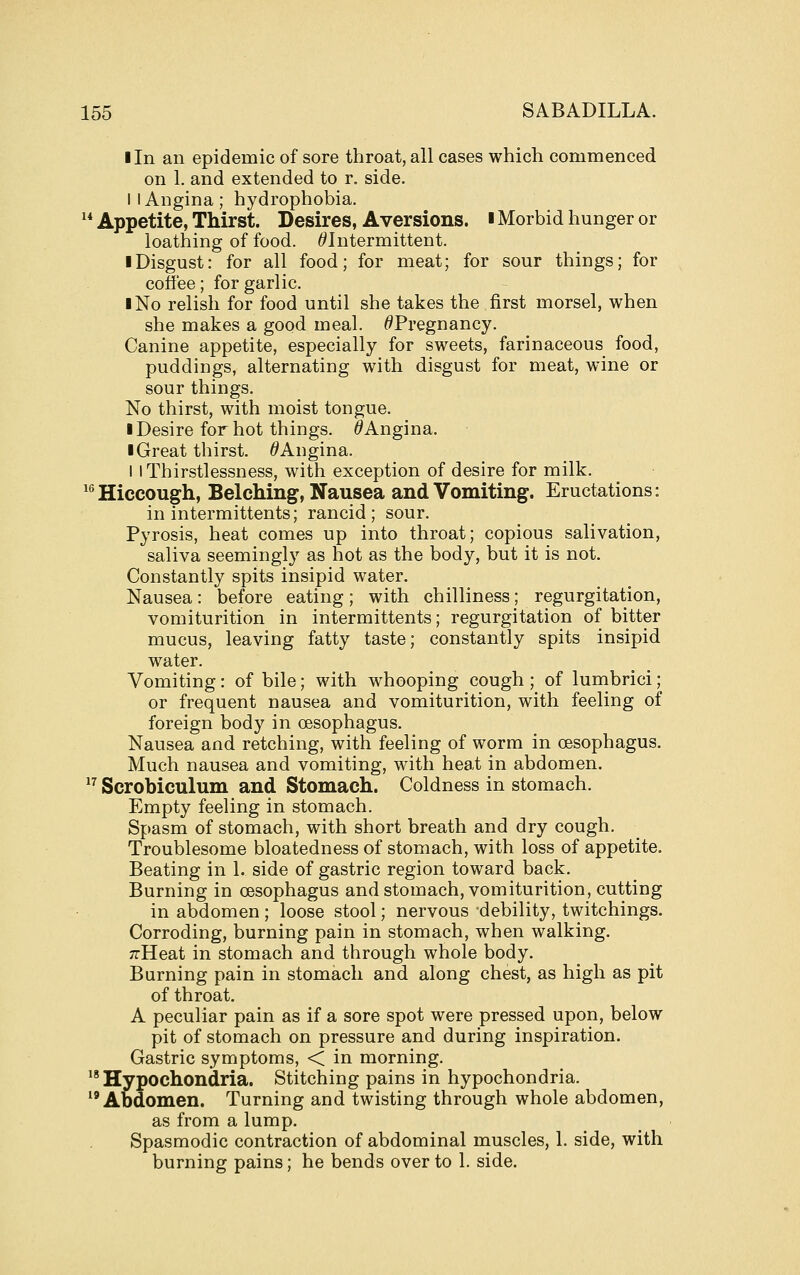 I In an epidemic of sore throat, all cases which commenced on 1. and extended to r. side. I I Angina; hydrophobia.  Appetite, Thirst. Desires, Aversions. ■ Morbid hunger or loathing of food. ^Intermittent. I Disgust: for all food; for meat; for sour things; for coffee; for garlic. I No relish for food until she takes the first morsel, when she makes a good meal. ^Pregnancy. Canine appetite, especially for sweets, farinaceous food, puddings, alternating with disgust for meat, wine or sour things. No thirst, with moist tongue. I Desire for hot things. ^Angina. ■ Great thirst. /^Angina. I iThirstlessness, with exception of desire for milk. ^^ Hiccough, Belching, Nausea and Vomiting. Eructations: in intermittents; rancid; sour. Pyrosis, heat comes up into throat; copious salivation, saliva seemingly as hot as the body, but it is not. Constantly spits insipid water. Nausea: before eating; with chilliness; regurgitation, vomiturition in intermittents; regurgitation of bitter mucus, leaving fatty taste; constantly spits insipid water. Vomiting: of bile; with whooping cough ; of lumbrici; or frequent nausea and vomiturition, with feeling of foreign body in oesophagus. Nausea and retching, with feeling of worm in oesophagus. Much nausea and vomiting, with heat in abdomen. *^ Scrobiculum and Stomach. Coldness in stomach. Empty feeling in stomach. Spasm of stomach, with short breath and dry cough. Troublesome bloatedness of stomach, with loss of appetite. Beating in 1. side of gastric region toward back. Burning in oesophagus and stomach, vomiturition, cutting in abdomen ; loose stool; nervous debility, twitchings. Corroding, burning pain in stomach, when walking. TrHeat in stomach and through whole body. Burning pain in stomach and along chest, as high as pit of throat. A peculiar pain as if a sore spot were pressed upon, below pit of stomach on pressure and during inspiration. Gastric symptoms, < in morning. '* Hypochondria. Stitching pains in hypochondria. Abdomen. Turning and twisting through whole abdomen, as from a lump. Spasmodic contraction of abdominal muscles, 1. side, with burning pains; he bends over to 1. side.