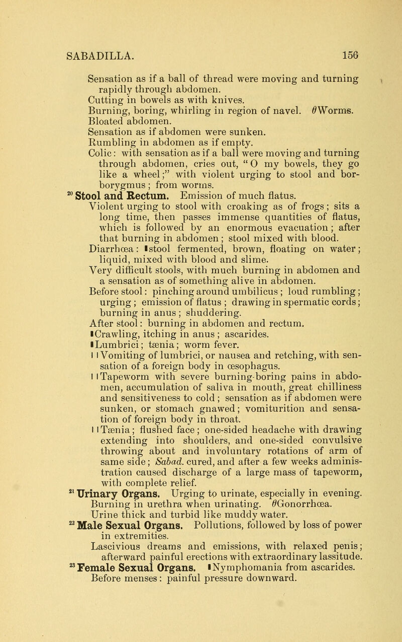 Sensation as if a ball of thread were moving and turning rapidly through abdomen. Cutting in bowels as with knives. Burning, boring, whirling in region of navel. ^Worms. Bloated abdomen. Sensation as if abdomen were sunken. Rumbling in abdomen as if empty. Colic: with sensation as if a ball were moving and turning through abdomen, cries out,  O my bowels, they go like a wheel; with violent urging to stool and bor- borygmus ; from worms. ^ Stool and Rectum. Emission of much flatus. Violent urging to stool with croaking as of frogs; sits a long time, then passes immense quantities of flatus, which is followed by an enormous evacuation; after that burning in abdomen; stool mixed with blood. Diarrhoea: I stool fermented, brown, floating on water; liquid, mixed with blood and slime. Very difficult stools, with much burning in abdomen and a sensation as of something alive in abdomen. Before stool: pinching around umbilicus ; loud rumbling; urging ; emission of flatus ; drawing in spermatic cords; burning in anus ; shuddering. After stool: burning in abdomen and rectum. ■ Crawling, itching in anus ; ascarides. iLumbrici; taenia; worm fever. I I Vomiting of lumbrici, or nausea and retching, with sen- sation of a foreign body in oesophagus. I I Tapeworm with severe burning-boring pains in abdo- men, accumulation of saliva in mouth, great chilliness and sensitiveness to cold ; sensation as if abdomen were sunken, or stomach gnawed; vomiturition and sensa- tion of foreign body in throat. II Taenia; flushed face ; one-sided headache with drawing extending into shoulders, and one-sided convulsive throwing about and involuntary rotations of arm of same side; Sabad. cured, and after a few weeks adminis- tration caused discharge of a large mass of tapeworm, with complete relief. ^^ Urinary Organs. Urging to urinate, especially in evening. Burning in urethra when urinating. ^Gonorrhoea. Urine thick and turbid like muddy water. ^^ Male Sexual Organs. Pollutions, followed by loss of power in extremities. Lascivious dreams and emissions, with relaxed penis; afterward painful erections with extraordinary lassitude. ^^ Female Sexual Organs, iNymphomania from ascarides. Before menses : painful pressure downward.