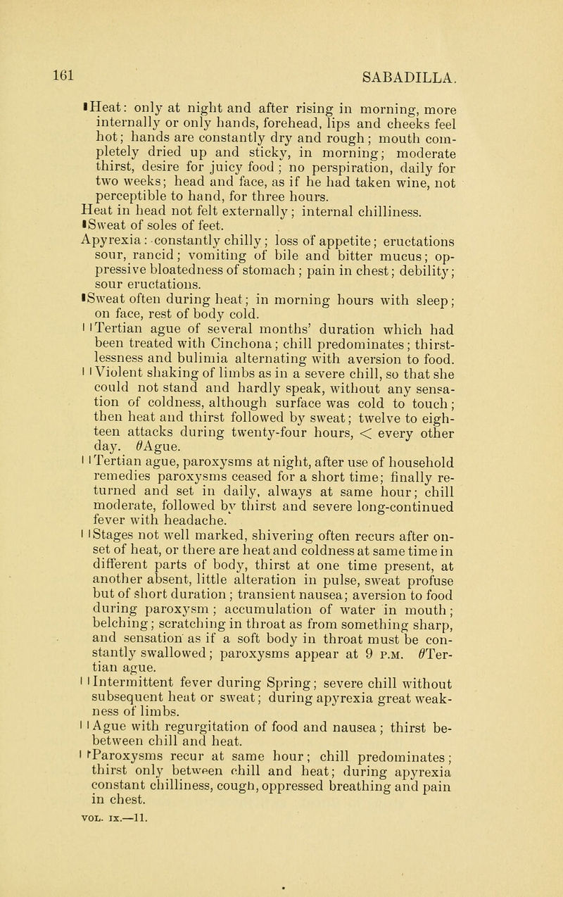 ■ Heat: only at night and after rising in morning, more internally or only hands, forehead, lips and cheeks feel hot; hands are constantly dry and rough ; mouth com- pletely dried up and sticky, in morning; moderate thirst, desire for juicy food ; no perspiration, daily for two weeks; head and face, as if he had taken wine, not perceptible to hand, for three hours. Heat in head not felt externally; internal chilliness. • Sweat of soles of feet. Apyrexia: constantly chilly; loss of appetite; eructations sour, rancid; vomiting of bile and bitter mucus; op- pressive bloatedness of stomach ; pain in chest; debility; sour eructations. iSweat often during heat; in morning hours with sleep; on face, rest of body cold. I I Tertian ague of several months' duration which had been treated with Cinchona; chill predominates; thirst- lessness and bulimia alternating with aversion to food. I I Violent shaking of limbs as in a severe chill, so that she could not stand and hardly speak, without any sensa- tion of coldness, although surface was cold to touch; then heat and thirst followed by sweat; twelve to eigh- teen attacks during twenty-four hours, < every other day. ^Ague. I I Tertian ague, paroxysms at night, after use of household remedies paroxysms ceased for a short time; finally re- turned and set in daily, always at same hour; chill moderate, followed by thirst and severe long-continued fever with headache. I I Stages not well marked, shivering often recurs after on- set of heat, or there are heat and coldness at same time in different parts of body, thirst at one time present, at another absent, little alteration in pulse, sweat profuse but of short duration; transient nausea; aversion to food during paroxysm ; accumulation of water in mouth; belching; scratching in throat as from something sharp, and sensation as if a soft body in throat must be con- stantly swallowed; paroxysms appear at 9 p.m. ^Ter- tian ague. I iIntermittent fever during Spring; severe chill without subsequent heat or sweat; during apyrexia great weak- ness of limbs. I I Ague with regurgitation of food and nausea ; thirst be- between chill and heat. I fParoxysms recur at same hour; chill predominates; thirst only between chill and heat; during apyrexia constant cliilliness, cough, oppressed breathing and pain in chest. VOL. IX.—11.