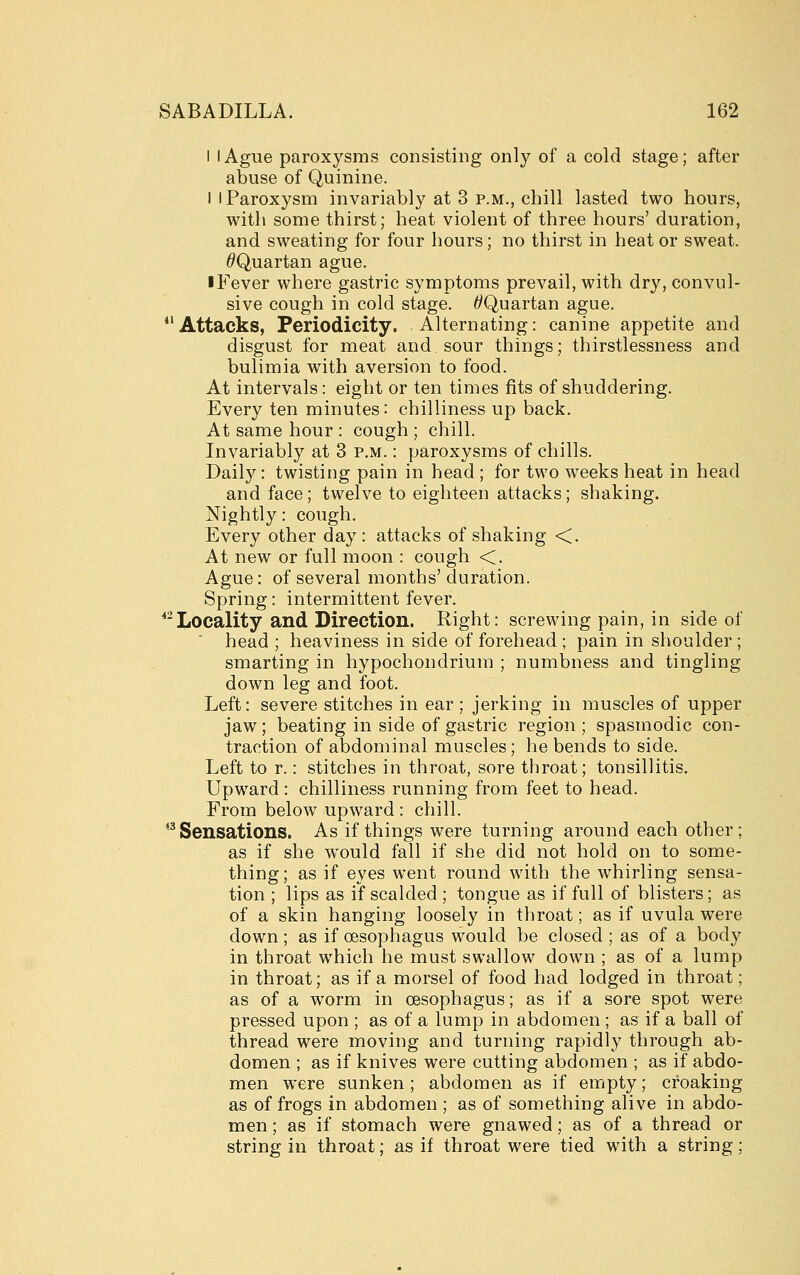 I I Ague paroxysms consisting only of a cold stage; after abuse of Quinine. I I Paroxysm invariably at 3 p.m., chill lasted two hours, with some thirst; heat violent of three hours' duration, and sweating for four hours; no thirst in heat or sweat. ^Quartan ague. iFever where gastric symptoms prevail, with dry, convul- sive cough in cold stage. ^Quartan ague. Attacks, Periodicity. Alternating: canine appetite and disgust for meat and sour things; thirstlessness and bulimia with aversion to food. At intervals: eight or ten times fits of shuddering. Every ten minutes: chilliness up back. At same hour : cough ; chill. Invariably at 3 p.m. : paroxysms of chills. Daily: twisting pain in head ; for two weeks heat in head and face; twelve to eighteen attacks; shaking. Nightly: cough. Every other day: attacks of shaking <. At new or full moon : cough <. Ague: of several months' duration. Spring: intermittent fever. *Locality and Direction. Right: screwing pain, in side of head ; heaviness in side of forehead ; pain in shoulder ; smarting in hypochondrium ; numbness and tingling down leg and foot. Left: severe stitches in ear ; jerking in muscles of upper jaw; beating in side of gastric region; spasmodic con- traction of abdominal muscles; he bends to side. Left to r.: stitches in throat, sore throat; tonsillitis. Upward : chilliness running from feet to head. From below upward : chill. *^ Sensations. As if things were turning around each other; as if she would fall if she did not hold on to some- thing; as if eyes went round with the whirling sensa- tion ; lips as if scalded ; tongue as if full of blisters; as of a skin hanging loosely in throat; as if uvula were down; as if oesophagus would be closed ; as of a body in throat which he must swallow down ; as of a lump in throat; as if a morsel of food had lodged in throat; as of a worm in oesophagus; as if a sore spot were pressed upon ; as of a lump in abdomen ; as if a ball of thread were moving and turning rapidly through ab- domen ; as if knives were cutting abdomen ; as if abdo- men were sunken ; abdomen as if empty; croaking as of frogs in abdomen; as of something alive in abdo- men; as if stomach were gnawed; as of a thread or string in throat; as if throat were tied with a string;