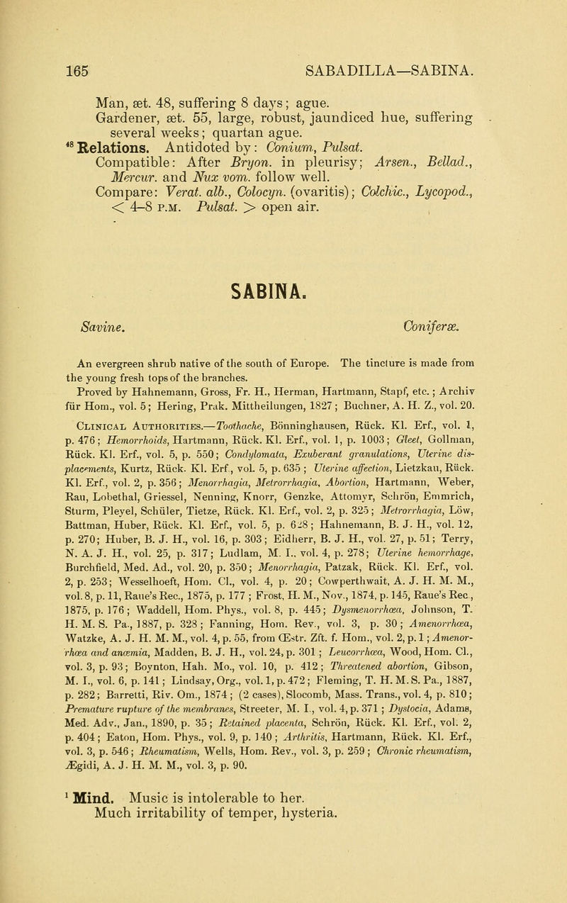 Man, set. 48, suffering 8 days; ague. Gardener, set. 55, large, robust, jaundiced hue, suffering several weeks; quartan ague. *^ Relations. Antidoted by: Conium,, Pulsat. Compatible: After Bryon. in pleurisy; Arsen,, Bellad., Mercur. and Nux vom. follow well. Compare: Verat. alb., Colocyn. (ovaritis); Colchic., Lycopod.^ < 4-8 P.M. Pulsat. > open air. SABINA. Savine. Coniferse. An evergreen shrub native of the south of Europe. The tincture is made from the young fresh tops of the branches. Proved by Hahnemann, Gross, Fr. H., Herman, Hartmann, Stapf, etc.; Archiv fiir Horn., voh 5; Hering, Prak. Mittheilungen, 1827 ; Buchner, A. H. Z., vol. 20. Clinicaij Authorities.—Toothache, Bonninghausen, Riiek. Kl. Erf., vol. I, p. 476; Hemorrhoids, Hartmann, Eiick. Kl. Erf., vol. 1, p. 1003; Gleet, GoUman, Eiick. Kl. Erf., vol. 5, p. 550; Condylomata, Exuberant granulations, Uterine dis- placments, Kurtz, Riick. Kl. Erf, vol. 5, p. 635 ; Uterine affection, Lietzkau, Ruck. Kl. Erf, vol. 2, p. 356; Menorrhagia, Metrorrhagia, Abortion, Hartmann, Weber, Ran, Lobethal, Griessel, Nenning, Knorr, Genzke, Attomyr, Schron, Emmrich, Sturm, Pleyel, Schiller, Tietze, Riick. Kl. Erf., vol. 2, p. 325; Metrorrhagia, Low, Battman, Huber, Ruck. Kl. Erf., vol. 5, p. 6:^8; Hahnemann, B. J. H., vol. 12, p. 270; Huber, B. J. H., vol. 16, p. 303; Eldherr, B. J. H., vol. 27, p. 51; Terry, N. A. J. H., vol. 25, p. 317; Ludlam, M. I., vol. 4, p. 278; Uterine hemorrhage, Burchfield, Med. Ad., vol. 20, p. 350; Menorrhagia, Patzak, Riick. Kl. Erf., vol. 2, p. 253; Wesselhoeft, Hom. CL, vol. 4, p. 20; Cowperthwait, A. J. H. M. M., vol. 8, p. 11, Raue's Rec, 1875, p. 177 ; Frost, H. M., Nov., 1874, p. 145, Raue's Rec, 1875, p. 176; Waddell, Hom. Phys., vol. 8, p. 445; Dysmenorrhoea, Johnson, T. H. M. S. Pa., 1887, p. 328; Fanning, Hom. Rev., vol. 3, p. 30; Amenorrhcea, Watzke, A, J. H. M. M., vol. 4, p. 55, from (Estr. Zft. f. Hom., vol. 2, p. 1; Am,enor- rhcea and ancemia, Madden, B. J. H., vol. 24, p. 301 ; Leucorrhoea, Wood, Hom. CL, vol. 3, p. 93; Boynton, Hah. Mo., vol. 10, p. 412 ; Threatened abortion, Gibson, M. I., vol. 6, p. 141; Lindsay, Org., vol.1, p. 472; Fleming, T. H. M.S. Pa., 1887, p. 282; Barretti, Riv. Om., 1874; (2 cases), Slocomb, Mass. Trans., vol, 4, p. 810; Premature rupture of the membranes, Streeter, M. I., vol. 4, p. 371 ; Dystocia, Adams, Med. Adv., Jan., 1890, p. 35; Retained placenta, Schron, Riick. Kl. Erf, vol. 2, p. 404 ; Eaton, Hom. Phys., vol. 9, p. 140 ; Arthritis, Hartmann, Riick. Kl. Erf., vol. 3, p. 546; Rheumatism, Wells, Hom. Rev., vol. 3, p. 259 ; Chronic rheumatism, JEgidi, A. J. H. M. M., vol. 3, p. 90. ^ Mind. Music is intolerable to her. Much irritability of temper, hysteria.