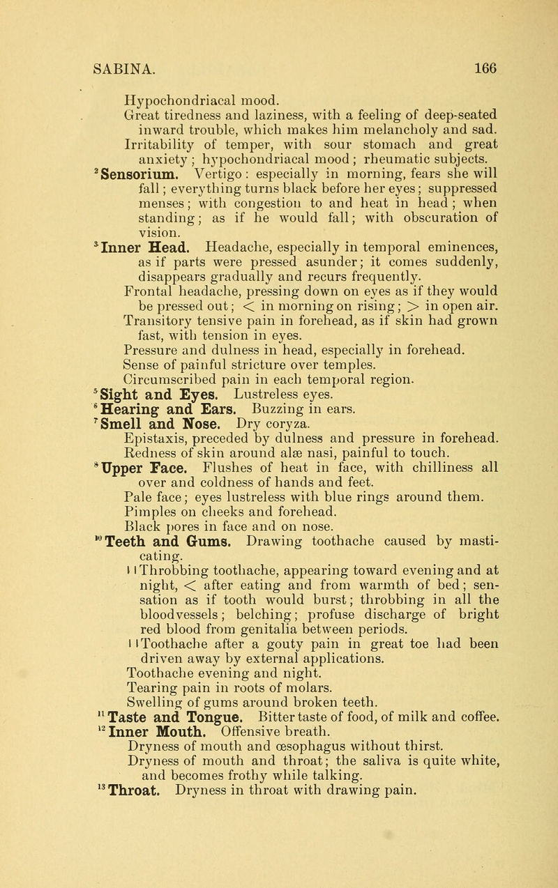 Hypochondriacal mood. Great tiredness and laziness, with a feeling of deep-seated inward trouble, which makes him melancholy and sad. Irritability of temper, with sour stomach and great anxiety ; hypochondriacal mood ; rheumatic subjects. ^Sensorium. Vertigo: especially in morning, fears she will fall; everything turns black before her eyes; suppressed menses; with congestion to and heat in head ; when standing; as if he would fall; with obscuration of vision. * Inner Head. Headache, especially in temporal eminences, as if parts were pressed asunder; it comes suddenly, disappears gradually and recurs frequently. Frontal headache, pressing down on eyes as if they would be pressed out; < in morning on rising; > in open air. Transitory tensive pain in forehead, as if skin had grown fast, with tension in eyes. Pressure and dulness in head, especially in forehead. Sense of painful stricture over temples. Circumscribed pain in each temporal region. * Sight and Eyes. Lustreless eyes. * Hearing and Ears. Buzzing in ears. '^ Smell and Nose. Dry coryza. Epistaxis, preceded by dulness and pressure in forehead. Redness of skin around alse nasi, painful to touch. * Upper Face. Flushes of heat in face, with chilliness all over and coldness of hands and feet. Pale face; eyes lustreless with blue rings around them. Pimples on cheeks and forehead. Black pores in face and on nose. 'Teeth and Gums. Drawing toothache caused by masti- cating. \ I Throbbing toothache, appearing toward evening and at night, < after eating and from warmth of bed; sen- sation as if tooth would burst; throbbing in all the bloodvessels; belching; profuse discharge of bright red blood from genitalia between periods. I [Toothache after a gouty pain in great toe had been driven away by external applications. Toothache evening and night. Tearing pain in roots of molars. Swelling of gums around broken teeth. Taste and Tongue. Bitter taste of food, of milk and coffee. ^^ Inner Mouth. Offensive breath. Dryness of mouth and oesophagus without thirst. Dryness of mouth and throat; the saliva is quite white, and becomes frothy while talking. *^ Throat. Dryness in throat with drawing pain.