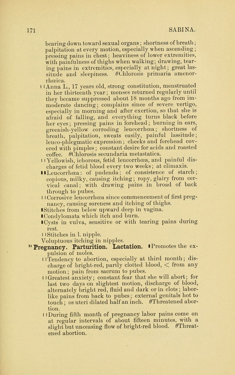 bearing down toward sexual organs; shortness of breath; palpitation at every motion, especially when ascending ; pressing pains in chest; heaviness of lower extremities, with painfulness of thighs when walking; drawing, tear- ing pains in extremities, especially at night; great las- situde and sleepiness. ^Chlorosis primaria amenor- rhoeica. I I Anna L., 17 years old, strong constitution, menstruated in her thirteenth year; menses returned regularly until they became suppressed about 18 months ago from im- moderate dancing; complains since of severe vertigo, especially in morning and after exertion, so that she is afraid of falling, and everything turns black before her eyes; pressing pains in forehead; burning in ears, greenish-yellow corroding leucorrhoea; shortness of breath, palpitation, sweats easily, painful lassitude; leuco-phlegmatic expression ; cheeks and forehead cov- ered with pimples; constant desire for acids and roasted coffee. ^Chlorosis secundaria metastatica. I I Yellowish, ichorous, fetid leucorrhoea, and painful dis- charges of fetid blood every two weeks; at climaxis. II Leucorrhoea: of pudenda; of consistence of starch; copious, milky, causing itching; ropy, glairy from cer- vical canal; with drawing })ains in broad of back through to pubes. I I Corrosive leucorrhoea since commencement of first preg- nancy, causing soreness and itching of thighs. I Stitches from below upward deep in vagina. ■ Condylomata which itch and burn. I Cysts in vulva, sensitive or with tearing pains during rest. 1 I Stitches in 1. nipple. Voluptuous itching in nipples. ^'Pregnancy. Parturition. Lactation, iPromotes the ex- pulsion of moles. I iTendency to abortion, especially at third month; dis- charge of bright-red, partly clotted blood, < from any motion ; pain from sacrum to pubes. I 1 Greatest anxiety; constant fear that she will abort; for last two days on slightest motion, discharge of blood, alternately bright red, fluid and dark or in clots ; labor- like pains from back to pubes; external genitals hot to touch ; OS uteri dilated half an inch. /^Threatened abor- tion. I I During fifth month of pregnancy labor pains come on at regular intervals of about fifteen minutes, with a slight but unceasing flow of bright-red blood. ^Threat- ened abortion.