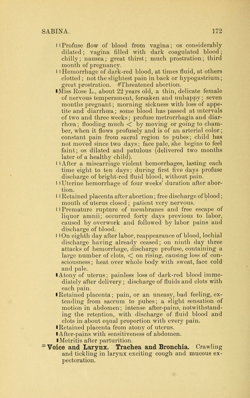 I I Profuse flow of blood from vagina; os considerably dilated; vagina filled with dark coagulated blood; chilly; nausea; great thirst; much prostration; third month of pregnanc3^ I I Hemorrhage of dark-red blood, at times fluid, at others clotted ; not the slightest pain in back or hypogastrium; great prostration. ^Threatened abortion. ■ Miss Rose L., about 22 years old, a thin, delicate female of nervous temperament, forsaken and unhappy ; seven months pregnant; morning sickness with loss of appe- tite and diarrhoea; some blood has passed at mtervals of two and three weeks; profuse metrorrhagia and diar- rhoea ; flooding much < by moving or going to cham- ber, when it flows profusely and is of an arterial color; constant pain from sacral region to pubes; child has not moved since two days; face pale, she begins to feel faint; os dilated and patulous (delivered two months later of a healthy child). I I After a miscarriage violent hemorrhages, lasting each time eight to ten daj^s; during first five days profuse discharge of bright-red fluid blood, without pain. I I Uterine hemorrhage of four weeks' duration after abor- tion. I I Retained placenta after abortion; free discharge of blood; mouth of uterus closed ; patient very nervous. I I Premature rupture of membranes and free escape of liquor amnii; occurred forty days previous to labor, caused by overwork and followed by labor pains and discharge of blood. I I On eighth day after labor, reappearance of blood, lochial discharge having already ceased; on ninth day three attacks of hemorrhage, discharge profuse, containing a large number of clots, < on rising, causing loss of con- sciousness; heat over whole body with sweat, face cold and pale. I Atony of uterus; painless loss of dark-red blood imme- diately after delivery; discharge of fluids and clots with each pain. I Retained placenta; pain, or an uneasy, bad feeling, ex- tending from sacrum to pubes; a slight sensation of motion in abdomen; intense after-pains, notwithstand- ing the retention, with discharge of fluid blood and clots in about equal proportion with every pain. ■ Retained placenta from atony of uterus. I After-pains with sensitiveness of abdomen. ■ Metritis after parturition. ^^ Voice and Larynx. Trachea and Bronchia. Crawling and tickling in laryiix exciting cough and mucous ex- pectoration.