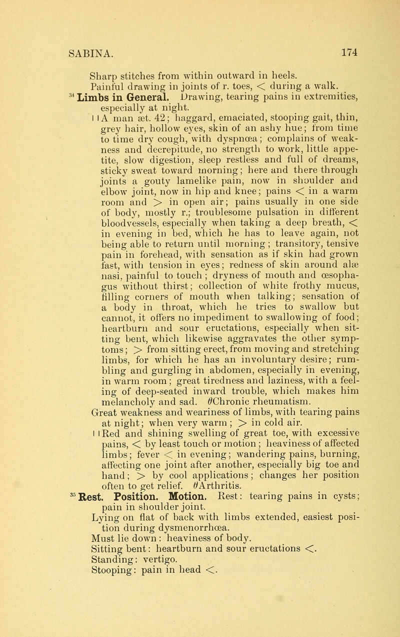 Sharp stitches from within outward in heels. Painful drawing in joints of r. toes, < during a walk. ^ Limbs in General. Drawing, tearing pains in extremities, especially at night. I IA man set. 42; haggard, emaciated, stooping gait, thin, grey hair, hollow eyes, skin of an ashy hue; from time to time dry cough, with dyspnoea; complains of weak- ness and decrepitude, no strength to work, little appe- tite, slow digestion, sleep restless and full of dreams, sticky sweat toward morning; here and there through joints a gouty lamelike pain, now in shoulder and elbow joint, now in hip and knee; pains < in a warm room and > in open air; pains usually in one side of body, mostly r.; troublesome pulsation in different bloodvessels, especially when taking a deep breath, < in evening in bed, which he has to leave again, not being able to return until morning ; transitory, tensive pain in forehead, with sensation as if skin had grown fast, with tension in eyes; redness of skin around alse nasi, painful to touch ; dryness of mouth and oesopha- gus without thirst; collection of white frothy mucus, tilling corners of mouth when talking; sensation of a body in throat, which he tries to swallow but cannot, it offers no impediment to swallowing of food; heartburn and sour eructations, especially when sit- ting bent, which likewise aggravates the other symp- toms ; > from sitting erect, from moving and stretching limbs, for which he has an involuntary desire; rum- bling and gurgling in abdomen, especially in evening, in warm room; great tiredness and laziness, with a feel- ing of deep-seated inward trouble, which makes him melancholy and sad. ^Chronic rheumatism. Great weakness and weariness of limbs, with tearing pains at night; when very warm ; > in cold air. I I Red and shining swelling of great toe, with excessive pains, < by least touch or motion ; heaviness of affected limbs; fever < in evening; wandering pains, burning, affecting one joint after another, especially big toe and hand; > by cool applications ; changes her position often to get relief. ^Arthritis. ^^Rest. Position. Motion. Rest: tearing pains in cysts; pain in shoulder joint. Lying on flat of back wdth limbs extended, easiest posi- tion during dysmenorrhoea. Must lie down : heaviness of body. Sitting bent: heartburn and sour eructations <. Standing: vertigo. Stooping: pain in head <.