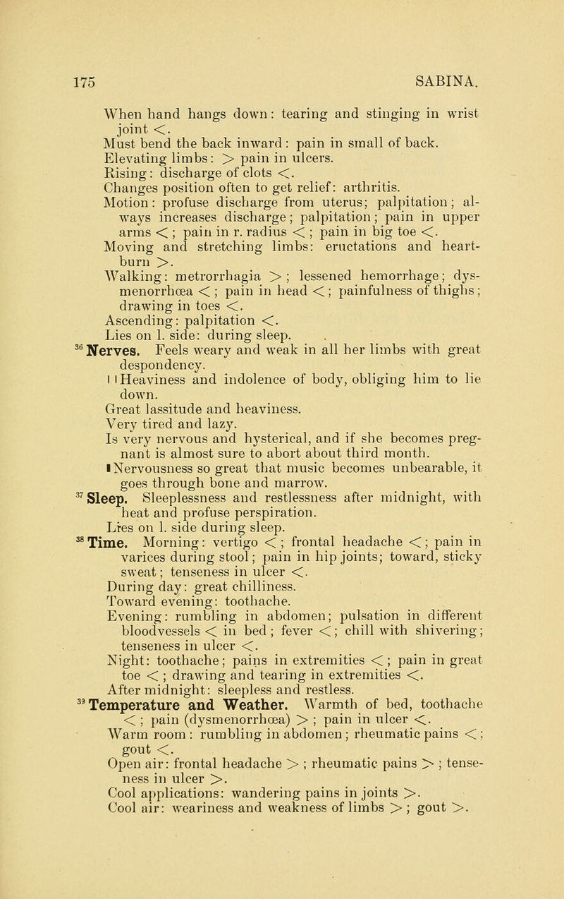 When hand hangs down: tearing and stinging in wrist joint <. Must bend the back inward : pain in small of back. Elevating limbs: > pain in ulcers. Rising: discharge of clots <. Changes position often to get relief: arthritis. Motion: profuse discharge from uterus; palpitation; al- ways increases discharge; palpitation ; pain in upper arms < ; pain in r. radius < ; pain in big toe <. Moving and stretching limbs: eructations and heart- burn >. Walking: metrorrhagia >; lessened hemorrhage; dys- menorrhoea < ; pain in head < ; painfulness of thighs ; drawing in toes <. Ascending: palpitation <. Lies on 1. side: during sleep. ^^ Nerves. Feels weary and weak in all her limbs with great despondency. I I Heaviness and indolence of body, obliging him to lie down. Great lassitude and heaviness. Very tired and lazy. Is very nervous and hysterical, and if she becomes preg- nant is almost sure to abort about third month. I Nervousness so great that music becomes unbearable, it goes through bone and marrow. ^'' Sleep. Sleeplessness and restlessness after midnight, with heat and profuse perspiration. Lies on 1. side during sleep. ^ Time. Morning: vertigo < ; frontal headache < ; pain in varices during stool; pain in hip joints; toward, sticky sweat; tenseness in ulcer <. During day: great chilliness. Toward evening: toothache. Evening: rumbling in abdomen; pulsation in different bloodvessels < in bed; fever <; chill with shivering; tenseness in ulcer <. Night: toothache; pains in extremities <; pain in great toe < ; drawing and tearing in extremities <. After midnight: sleepless and restless. ''Temperature and Weather. Warmth of bed, toothache < ; pain (dysmenorrhoea) > ; pain in ulcer <. Warm room : rumbling in abdomen; rheumatic pains < ; gout <. Open air: frontal headache > ; rheumatic pains > ; tense- ness in ulcer >. Cool applications: wandering pains in joints >. Cool air: weariness and weakness of limbs > ; gout >.