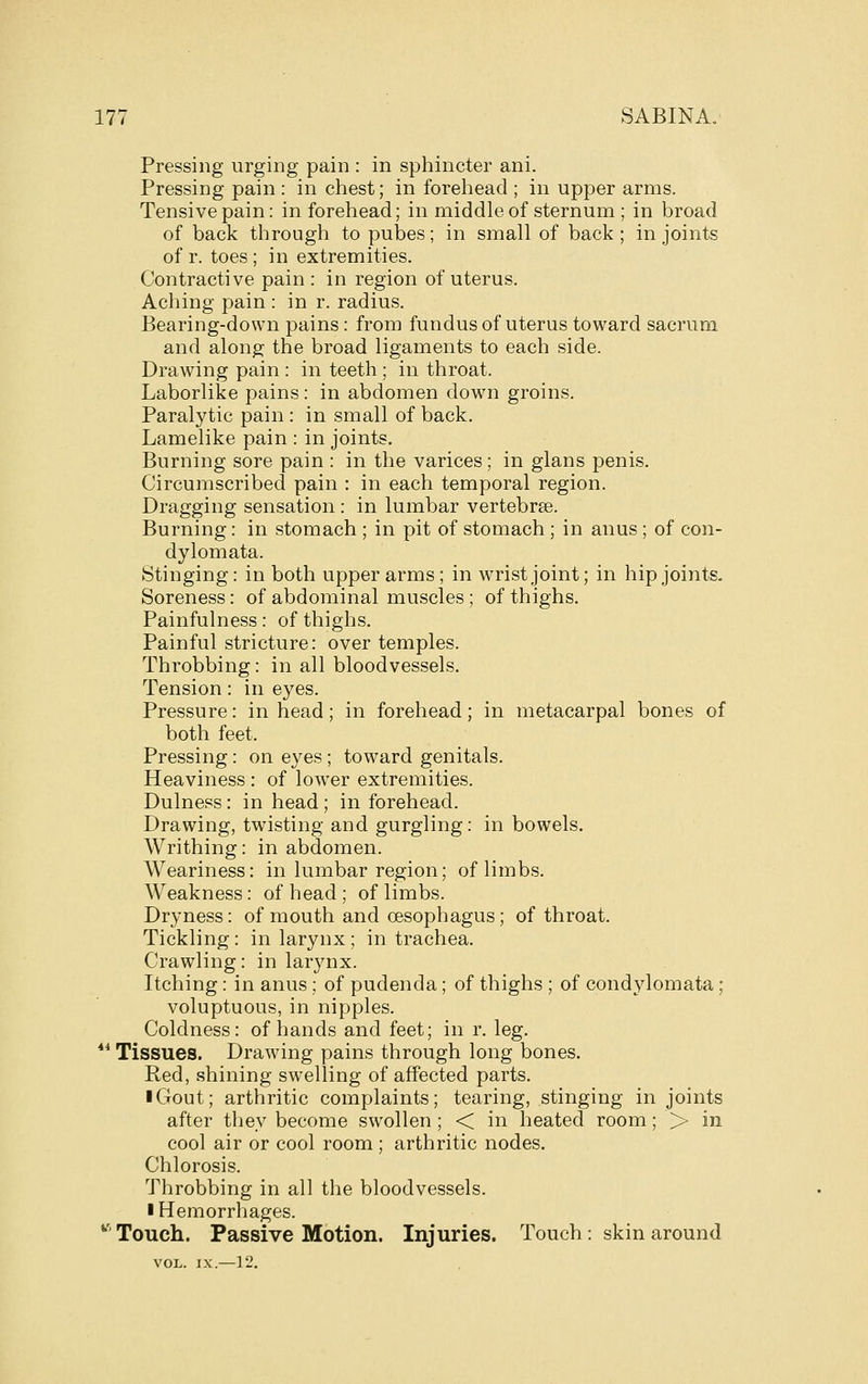 Pressing urging pain : in sphincter ani. Pressing pain : in chest; in forehead ; in upper arms. Tensive pain: in forehead; in middle of sternum ; in broad of back through to pubes; in small of back ; in joints of r. toes; in extremities. Contractive pain : in region of uterus. Aching pain : in r. radius. Bearing-down pains: from fundus of uterus toward sacrum and along the broad ligaments to each side. Drawing pain : in teeth ; in throat. Laborlike pains : in abdomen down groins. Paralytic pain : in small of back. Lamelike pain : in joints. Burning sore pain : in the varices; in glans penis. Circumscribed pain : in each temporal region. Dragging sensation : in lumbar vertebrge. Burning: in stomach ; in pit of stomach ; in anus ; of con- dylomata. Stinging: in both upper arms; in wrist joint; in hip joints. Soreness: of abdominal muscles ; of thighs. Painfulness: of thighs. Painful stricture: over temples. Throbbing: in all bloodvessels. Tension: in eyes. Pressure: in head; in forehead; in metacarpal bones of both feet. Pressing: on eyes ; toward genitals. Heaviness : of lower extremities. Dulness: in head ; in forehead. Drawing, twisting and gurgling: in bowels. Writhing: in abdomen. Weariness: in lumbar region; of limbs. Weakness: of head ; of limbs. Dryness: of mouth and oesophagus; of throat. Tickling: in larynx; in trachea. Crawling: in larynx. Itching: in anus; of pudenda; of thighs ; of condylomata; voluptuous, in nipples. Coldness: of hands and feet; in r. leg. ** Tissues. Drawing pains through long bones. Red, shining swelling of affected parts. I Gout; arthritic complaints; tearing, stinging in joints after they become swollen ; < in heated room; > in cool air or cool room ; arthritic nodes. Chlorosis. Throbbing in all the bloodvessels. I Hemorrhages. ^' Touch. Passive Motion. Injuries. Touch: skin around VOL. IX.—12.