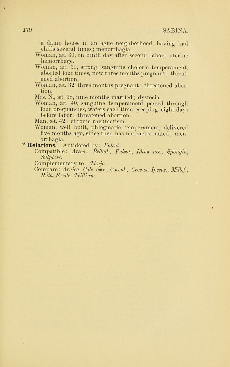 a damp house in an ague neighborhood, liaving had chills several times ; menorrhagia. Woman, set. 30, on ninth day after second labor; uterine hemorrhage. Woman, set. 30, strong, sanguine choleric temperament, aborted four times, now three months pregnant; threat- ened abortion. Woman, set. 32, three months pregnant; threatened abor- tion. Mrs. N., set. 38, nine months married; dystocia. Woman, set. 40, sanguine temperament, passed through four pregnancies, waters each time escaping eight days before labor; threatened abortion. Man, set. 42 ; chronic rheumatism. Woman, well built, phlegmatic temperament, delivered five months ago, since then has not menstruated; men- orrhagia. ^^ Relations. Antidoted by: Fulsat. Compatible: Arsen., Bellad., Fulsat., Rhus tox., Spongia, Sulphur. Complementary to: Thuja. Compare: Arnica, Cole, ostr., Coccul., Crocus, Ipecac, 3Iillef., Ruta, Secale, Trillium.