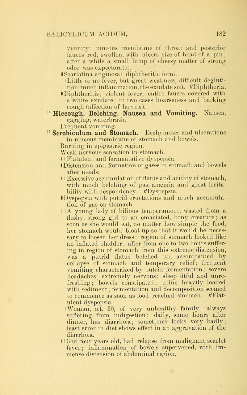 vicinity; mucous membrane of throat and posterior fauces reel, swollen, with ulcers size of head of a pin; after a while a small lump of cheesy matter of strong odor was expectorated. ■Scarlatina anginosa; diphtheritic form. I I Little or no fever, but great weakness, difiicult degluti- tion, much inflammation, the exudate soft. ^Diphtheria. iDiphtheritis; violent fever; entire fauces covered with a white exudate; in two cases hoarseness and barking cough (affection of larynx). *^ Hiccough, Belching, Nausea and Vomiting. Nausea, gagging, waterbrash. Frequent vomiting. ^^ Scrobiculum and Stomach. Ecchymoses and ulcerations in mucous membrane of stomach and bowels. Burning in epigastric region. Weak nervous sensation in stomach. I I Flatulent and fermentative dyspepsia. ■ Distension and formation of gases in stomach and bowels after meals. I I Excessive accumulation of flatus and acidity of stomach,, with much belching of gas, anaemia and great irrita- bility with despondency. ^Dyspepsia. ■ Dyspepsia with putrid eructations and much accumula- tion of gas on stomach. I IA young lady of bilious temperament, wasted from a fleshy, strong girl to an emaciated, bony creature; as soon as she would eat, no matter how simple the food,, her stomach would bloat up so that it would be neces- sary to loosen her dress; region of stomach looked like an inflated bladder; after from one to two hours suff'er- ing in region of stomach from this extreme distension,, was a putrid flatus belched up, accompanied by collapse of stomach and temporary relief; frequent vomiting characterized by putrid fermentation; severe headaches; extremely nervous; sleep fitful and unre- freshing; bowels constipated; urine heavily loaded with sediment; fermentation and decomposition seemed to commence as soon as food reached stomach. ^Flat- ulent dyspepsia. I I Woman, set. 30, of very unhealthy family; always suffering from indigestion; daily, some hours after dinner, has diarrhoea; sometimes looks very badly; least error in diet shows effect in an aggravation of the- diarrhoea. I I Girl four years old, had relapse from malignant scarlet, fever; inflammation of bowels supervened, with im- mense distension of abdominal region.