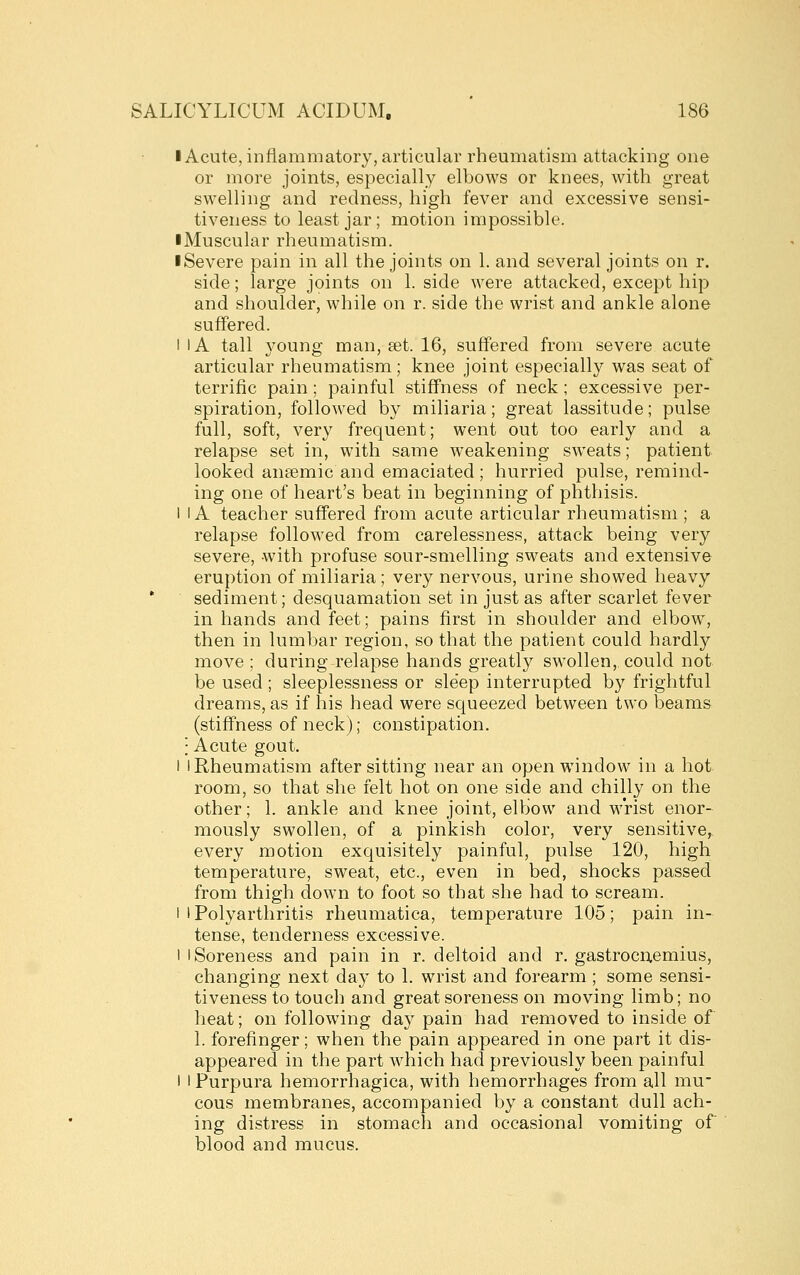 I Acute, inflammatory, articular rheumatism attacking one or more joints, especially elbows or knees, with great swelling and redness, high fever and excessive sensi- tiveness to least jar; motion impossible. • Muscular rheumatism. ■ Severe pain in all the joints on 1. and several joints on r. side; large joints on 1. side were attacked, except hip and shoulder, while on r. side the wrist and ankle alone suffered. I lA tall young man, set. 16, suffered from severe acute articular rheumatism; knee joint especially was seat of terrific pain; painful stiffness of neck ; excessive per- spiration, followed by miliaria; great lassitude; pulse full, soft, very frequent; went out too early and a relapse set in, with same weakening sweats; patient looked ansemic and emaciated ; hurried pulse, remind- ing one of heart's beat in beginning of phthisis. I 1A teacher suffered from acute articular rheumatism ; a relapse followed from carelessness, attack being very severe, with profuse sour-smelling sweats and extensive eruption of miliaria; very nervous, urine showed heavy •■ sediment; desquamation set in just as after scarlet fever in hands and feet; pains first in shoulder and elbow^, then in lumbar region, so that the patient could hardly move ; during relapse hands greatly swollen, could not be used; sleeplessness or sleep interrupted by frightful dreams, as if his head were squeezed between two beams (stiffness of neck); constipation. : Acute gout. 1 I Rheumatism after sitting near an open window in a hot room, so that she felt hot on one side and chilly on the other; 1. ankle and knee joint, elbow and wrist enor- mously swollen, of a pinkish color, very sensitive, every motion exquisitely painful, pulse 120, high temperature, sweat, etc., even in bed, shocks passed from thigh down to foot so that she had to scream. I I Polyarthritis rheumatica, temperature 105; pain in- tense, tenderness excessive. 1 I Soreness and pain in r. deltoid and r. gastrocuemius, changing next day to 1. wrist and forearm ; some sensi- tiveness to touch and great soreness on moving limb; no heat; on following day pain had removed to inside of 1. forefinger; when the pain appeared in one part it dis- appeared in the part which had previously been painful I I Purpura hemorrhagica, with hemorrhages from all mu- cous membranes, accompanied by a constant dull ach- ing distress in stomach and occasional vomiting of blood and mucus.