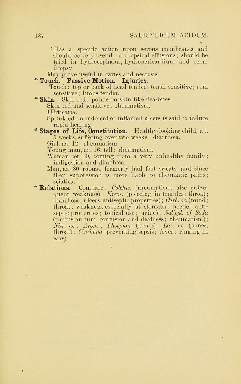 I Has a specific action upon serous membranes and should be very useful in dropsical effusions; should be tried in hydrocephalus, hydropericardium and renal dropsy. Ma}^ prove useful in caries and necrosis. *^ Touch. Passive Motion. Injuries. Touch : top or back of head tender; tonsil sensitive; arm sensitive; limbs tender. *^ Skin. Skin red ; points on skin like flea-bites. Skin red and sensitive; rheumatism. I Urticaria. Sprinkled on indolent or inflamed ulcers is said to induce rapid healing.  Stages of Life, Constitution. Healthy-looking child, set. 5 weeks, suffering over two weeks; diarrhoea. Girl, set. 12; rheumatism. Young man, set. 16, tall; rheumatism. Woman, set. 30, coming from a very unhealthy family; indigestion and diarrhoea. Man, set. 80, robust, formerly had foot sweats, and since their suporession is more liable to rheumatic pains; sciatica. *^ Relations. Compare: Colchic. (rheumatism, also subse- quent weakness); Kreos. (piercing in temples; throat; diarrhoea; ulcers, antiseptic properties); Carh. ac. (mind; throat; weakness, especially at stomach ; hectic; anti- septic properties; topical use; urine); Salicyl. of Soda (tinitus aurium, confusion and deafness; rheumatism); Nitr. ac; Arsen.; Phosphor, (bones); Lac. ac. (bones, throat); Omc/iona (preventing sepsis; fever; ringing in ears).